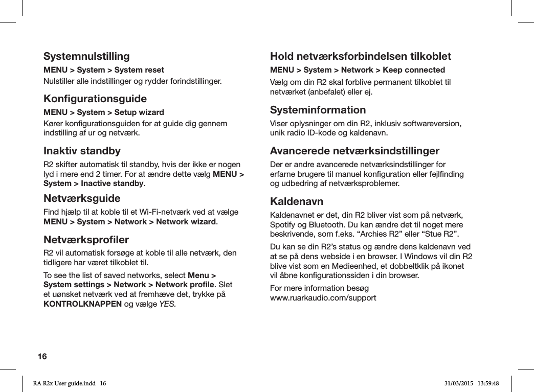 16SystemnulstillingMENU &gt; System &gt; System reset Nulstiller alle indstillinger og rydder forindstillinger.KonﬁgurationsguideMENU &gt; System &gt; Setup wizardKører kongurationsguiden for at guide dig gennem indstilling af ur og netværk.Inaktiv standbyR2 skifter automatisk til standby, hvis der ikke er nogen lyd i mere end 2 timer. For at ændre dette vælg MENU &gt; System &gt; Inactive standby.NetværksguideFind hjælp til at koble til et Wi-Fi-netværk ved at vælge MENU &gt; System &gt; Network &gt; Network wizard.NetværksproﬁlerR2 vil automatisk forsøge at koble til alle netværk, den tidligere har været tilkoblet til.To see the list of saved networks, select Menu &gt; System settings &gt; Network &gt; Network proﬁle. Slet et uønsket netværk ved at fremhæve det, trykke på KONTROLKNAPPEN og vælge YES.Hold netværksforbindelsen tilkobletMENU &gt; System &gt; Network &gt; Keep connectedVælg om din R2 skal forblive permanent tilkoblet til netværket (anbefalet) eller ej.SysteminformationViser oplysninger om din R2, inklusiv softwareversion, unik radio ID-kode og kaldenavn.Avancerede netværksindstillingerDer er andre avancerede netværksindstillinger for erfarne brugere til manuel konguration eller fejlnding og udbedring af netværksproblemer.KaldenavnKaldenavnet er det, din R2 bliver vist som på netværk, Spotify og Bluetooth. Du kan ændre det til noget mere beskrivende, som f.eks. “Archies R2” eller “Stue R2”.Du kan se din R2’s status og ændre dens kaldenavn ved at se på dens webside i en browser. I Windows vil din R2 blive vist som en Medieenhed, et dobbeltklik på ikonet vil åbne kongurationssiden i din browser.For mere information besøg      www.ruarkaudio.com/supportRA R2x User guide.indd   16 31/03/2015   13:59:48