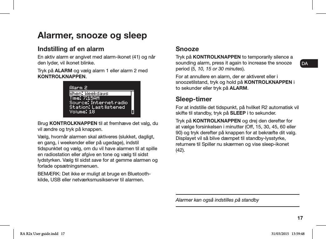 17ENDADE FRITESNLNOIndstilling af en alarmEn aktiv alarm er angivet med alarm-ikonet (41) og når den lyder, vil ikonet blinke.Tryk på ALARM og vælg alarm 1 eller alarm 2 med KONTROLKNAPPEN. Brug KONTROLKNAPPEN til at fremhæve det valg, du vil ændre og tryk på knappen.Vælg, hvornår alarmen skal aktiveres (slukket, dagligt, en gang, i weekender eller på ugedage), indstil tidspunktet og vælg, om du vil have alarmen til at spille en radiostation eller afgive en tone og vælg til sidst lydstyrken. Vælg til sidst save for at gemme alarmen og forlade opsætningsmenuen. BEMÆRK: Det ikke er muligt at bruge en Bluetooth-kilde, USB eller netværksmusikserver til alarmen.SnoozeTryk på KONTROLKNAPPEN to temporarily silence a sounding alarm, press it again to increase the snooze period (5, 10, 15 or 30 minutes).For at annullere en alarm, der er aktiveret eller i snoozetilstand, tryk og hold på KONTROLKNAPPEN i to sekunder eller tryk på ALARM.Sleep-timerFor at indstille det tidspunkt, på hvilket R2 automatisk vil skifte til standby, tryk på SLEEP i to sekunder.Tryk på KONTROLKNAPPEN og drej den derefter for at vælge forsinkelsen i minutter (Off, 15, 30, 45, 60 eller 90) og tryk derefter på knappen for at bekræfte dit valg. Displayet vil så blive dæmpet til standby-lysstyrke, returnere til Spiller nu skærmen og vise sleep-ikonet (42).Alarmer, snooze og sleepAlarmer kan også indstilles på standbyRA R2x User guide.indd   17 31/03/2015   13:59:48