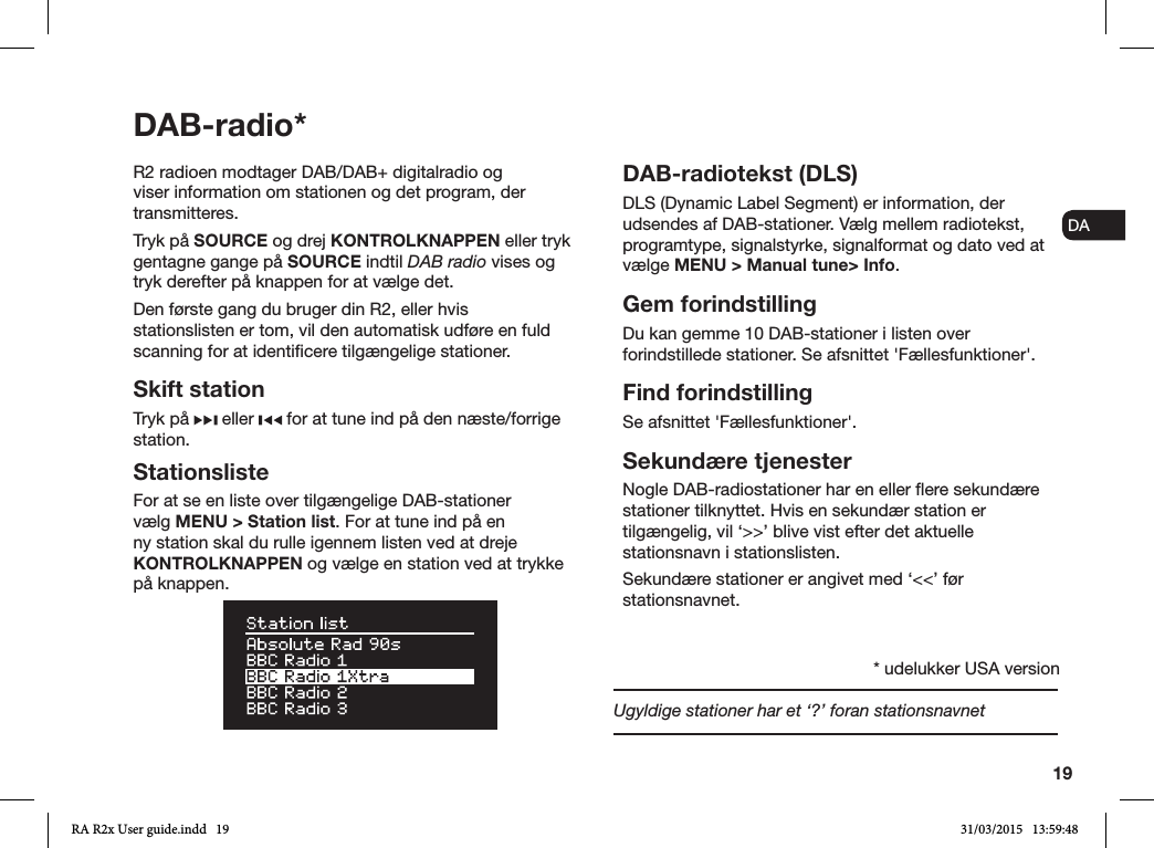 19ENDADE FRITESNLNOR2 radioen modtager DAB/DAB+ digitalradio og viser information om stationen og det program, der transmitteres. Tryk på SOURCE og drej KONTROLKNAPPEN eller tryk gentagne gange på SOURCE indtil DAB radio vises og tryk derefter på knappen for at vælge det.Den første gang du bruger din R2, eller hvis stationslisten er tom, vil den automatisk udføre en fuld scanning for at identicere tilgængelige stationer.Skift stationTryk på   eller   for at tune ind på den næste/forrige station.StationslisteFor at se en liste over tilgængelige DAB-stationer vælg MENU &gt; Station list. For at tune ind på en ny station skal du rulle igennem listen ved at dreje KONTROLKNAPPEN og vælge en station ved at trykke på knappen. DAB-radiotekst (DLS)DLS (Dynamic Label Segment) er information, der udsendes af DAB-stationer. Vælg mellem radiotekst, programtype, signalstyrke, signalformat og dato ved at vælge MENU &gt; Manual tune&gt; Info.Gem forindstillingDu kan gemme 10 DAB-stationer i listen over forindstillede stationer. Se afsnittet &apos;Fællesfunktioner&apos;. Find forindstillingSe afsnittet &apos;Fællesfunktioner&apos;.Sekundære tjenesterNogle DAB-radiostationer har en eller ere sekundære stationer tilknyttet. Hvis en sekundær station er tilgængelig, vil ‘&gt;&gt;’ blive vist efter det aktuelle stationsnavn i stationslisten. Sekundære stationer er angivet med ‘&lt;&lt;’ før stationsnavnet.Ugyldige stationer har et ‘?’ foran stationsnavnetDAB-radio** udelukker USA versionRA R2x User guide.indd   19 31/03/2015   13:59:48