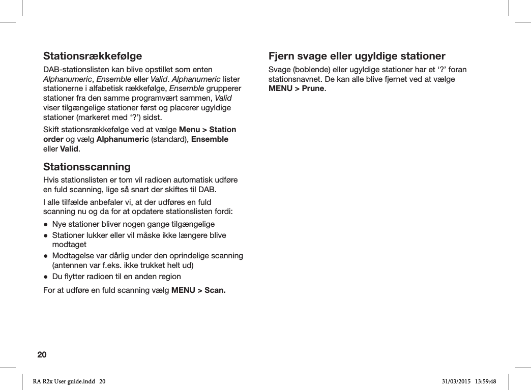 20StationsrækkefølgeDAB-stationslisten kan blive opstillet som enten Alphanumeric, Ensemble eller Valid. Alphanumeric lister stationerne i alfabetisk rækkefølge, Ensemble grupperer stationer fra den samme programvært sammen, Valid viser tilgængelige stationer først og placerer ugyldige stationer (markeret med ‘?’) sidst.Skift stationsrækkefølge ved at vælge Menu &gt; Station order og vælg Alphanumeric (standard), Ensemble eller Valid. StationsscanningHvis stationslisten er tom vil radioen automatisk udføre en fuld scanning, lige så snart der skiftes til DAB.I alle tilfælde anbefaler vi, at der udføres en fuld scanning nu og da for at opdatere stationslisten fordi: ●Nye stationer bliver nogen gange tilgængelige ●Stationer lukker eller vil måske ikke længere blive modtaget ●Modtagelse var dårlig under den oprindelige scanning (antennen var f.eks. ikke trukket helt ud) ●Du ytter radioen til en anden regionFor at udføre en fuld scanning vælg MENU &gt; Scan.Fjern svage eller ugyldige stationerSvage (boblende) eller ugyldige stationer har et ‘?’ foran stationsnavnet. De kan alle blive fjernet ved at vælge MENU &gt; Prune.RA R2x User guide.indd   20 31/03/2015   13:59:48