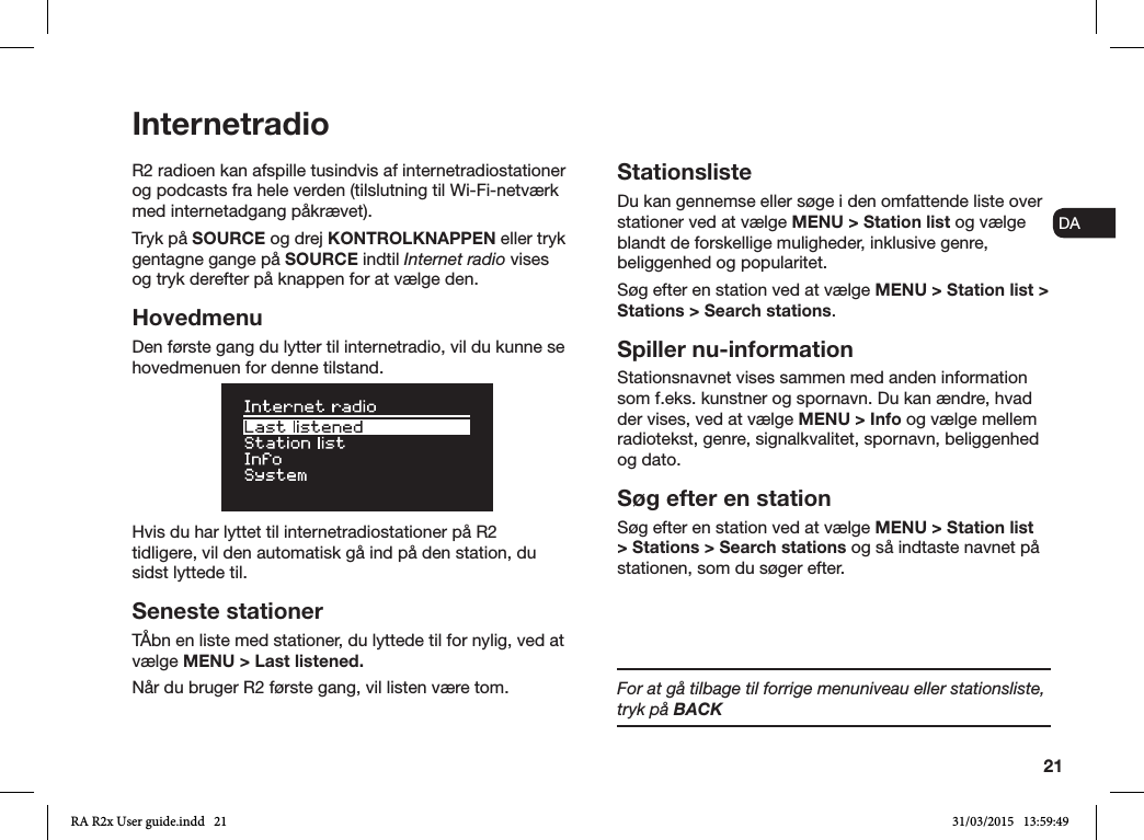 21ENDADE FRITESNLNOR2 radioen kan afspille tusindvis af internetradiostationer og podcasts fra hele verden (tilslutning til Wi-Fi-netværk med internetadgang påkrævet).Tryk på SOURCE og drej KONTROLKNAPPEN eller tryk gentagne gange på SOURCE indtil Internet radio vises og tryk derefter på knappen for at vælge den.HovedmenuDen første gang du lytter til internetradio, vil du kunne se hovedmenuen for denne tilstand. Hvis du har lyttet til internetradiostationer på R2 tidligere, vil den automatisk gå ind på den station, du sidst lyttede til.Seneste stationerTÅbn en liste med stationer, du lyttede til for nylig, ved at vælge MENU &gt; Last listened.Når du bruger R2 første gang, vil listen være tom.StationslisteDu kan gennemse eller søge i den omfattende liste over stationer ved at vælge MENU &gt; Station list og vælge blandt de forskellige muligheder, inklusive genre, beliggenhed og popularitet. Søg efter en station ved at vælge MENU &gt; Station list &gt; Stations &gt; Search stations.Spiller nu-informationStationsnavnet vises sammen med anden information som f.eks. kunstner og spornavn. Du kan ændre, hvad der vises, ved at vælge MENU &gt; Info og vælge mellem radiotekst, genre, signalkvalitet, spornavn, beliggenhed og dato.Søg efter en stationSøg efter en station ved at vælge MENU &gt; Station list &gt; Stations &gt; Search stations og så indtaste navnet på stationen, som du søger efter.InternetradioFor at gå tilbage til forrige menuniveau eller stationsliste,     tryk på BACKRA R2x User guide.indd   21 31/03/2015   13:59:49