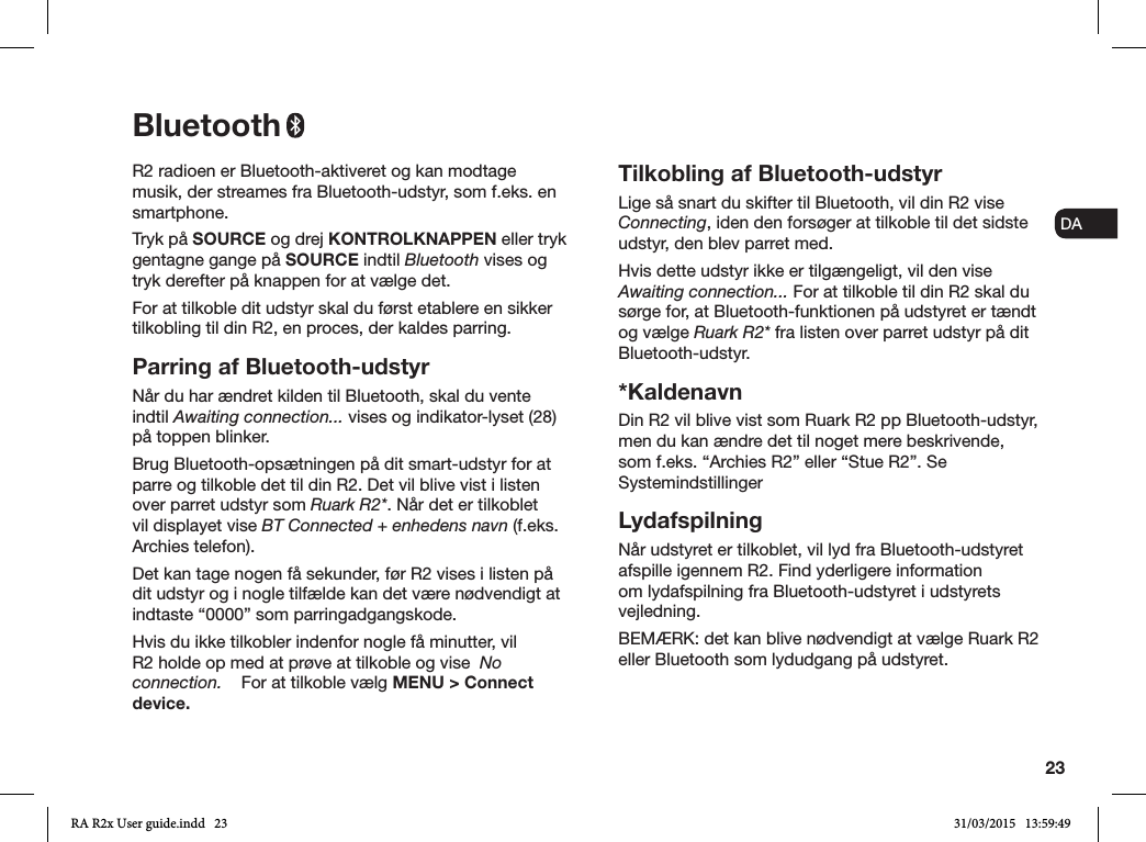 23ENDADE FRITESNLNOR2 radioen er Bluetooth-aktiveret og kan modtage musik, der streames fra Bluetooth-udstyr, som f.eks. en smartphone.Tryk på SOURCE og drej KONTROLKNAPPEN eller tryk gentagne gange på SOURCE indtil Bluetooth vises og tryk derefter på knappen for at vælge det.For at tilkoble dit udstyr skal du først etablere en sikker tilkobling til din R2, en proces, der kaldes parring. Parring af Bluetooth-udstyrNår du har ændret kilden til Bluetooth, skal du vente indtil Awaiting connection... vises og indikator-lyset (28) på toppen blinker.Brug Bluetooth-opsætningen på dit smart-udstyr for at parre og tilkoble det til din R2. Det vil blive vist i listen over parret udstyr som Ruark R2*. Når det er tilkoblet vil displayet vise BT Connected + enhedens navn (f.eks. Archies telefon).Det kan tage nogen få sekunder, før R2 vises i listen på dit udstyr og i nogle tilfælde kan det være nødvendigt at indtaste “0000” som parringadgangskode.Hvis du ikke tilkobler indenfor nogle få minutter, vil R2 holde op med at prøve at tilkoble og vise  No connection.    For at tilkoble vælg MENU &gt; Connect device.Tilkobling af Bluetooth-udstyrLige så snart du skifter til Bluetooth, vil din R2 vise Connecting, iden den forsøger at tilkoble til det sidste udstyr, den blev parret med.Hvis dette udstyr ikke er tilgængeligt, vil den vise Awaiting connection... For at tilkoble til din R2 skal du sørge for, at Bluetooth-funktionen på udstyret er tændt og vælge Ruark R2* fra listen over parret udstyr på dit Bluetooth-udstyr.*KaldenavnDin R2 vil blive vist som Ruark R2 pp Bluetooth-udstyr, men du kan ændre det til noget mere beskrivende, som f.eks. “Archies R2” eller “Stue R2”. Se SystemindstillingerLydafspilningNår udstyret er tilkoblet, vil lyd fra Bluetooth-udstyret afspille igennem R2. Find yderligere information om lydafspilning fra Bluetooth-udstyret i udstyrets vejledning. BEMÆRK: det kan blive nødvendigt at vælge Ruark R2 eller Bluetooth som lydudgang på udstyret.BluetoothRA R2x User guide.indd   23 31/03/2015   13:59:49