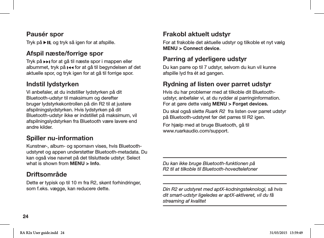 24Pausér sporTryk på  , og tryk så igen for at afspille.Afspil næste/forrige sporTryk på   for at gå til næste spor i mappen eller albummet, tryk på   for at gå til begyndelsen af det aktuelle spor, og tryk igen for at gå til forrige spor.Indstil lydstyrkenVi anbefaler, at du indstiller lydstyrken på dit Bluetooth-udstyr til maksimum og derefter bruger lydstyrkekontrollen på din R2 til at justere afspilningslydstyrken. Hvis lydstyrken på dit Bluetooth-udstyr ikke er indstillet på maksimum, vil afspilningslydstyrken fra Bluetooth være lavere end andre kilder.Spiller nu-informationKunstner-, album- og spornavn vises, hvis Bluetooth-udstyret og appen understøtter Bluetooth-metadata. Du kan også vise navnet på det tilsluttede udstyr. Select what is shown from MENU &gt; Info.DriftsområdeDette er typisk op til 10 m fra R2, skønt forhindringer, som f.eks. vægge, kan reducere dette.Frakobl aktuelt udstyrFor at frakoble det aktuelle udstyr og tilkoble et nyt vælg MENU &gt; Connect device.Parring af yderligere udstyrDu kan parre op til 7 udstyr, selvom du kun vil kunne afspille lyd fra ét ad gangen. Rydning af listen over parret udstyrHvis du har problemer med at tilkoble dit Bluetooth-udstyr, anbefaler vi, at du rydder al parringinformation. For at gøre dette vælg MENU &gt; Forget devices.Du skal også slette Ruark R2  fra listen over parret udstyr på Bluetooth-udstyret før det parres til R2 igen.For hjælp med at bruge Bluetooth, gå til                    www.ruarkaudio.com/support.Du kan ikke bruge Bluetooth-funktionen på R2 til at tilkoble til Bluetooth-hovedtelefonerDin R2 er udstyret med aptX-kodningsteknologi, så hvis dit smart-udstyr ligeledes er aptX-aktiveret, vil du få streaming af kvalitet RA R2x User guide.indd   24 31/03/2015   13:59:49