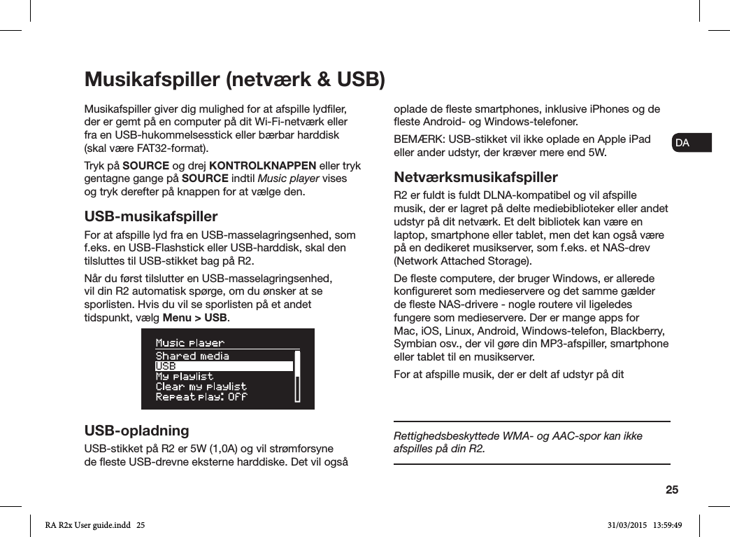 25ENDADE FRITESNLNOMusikafspiller (netværk &amp; USB)Musikafspiller giver dig mulighed for at afspille lydler, der er gemt på en computer på dit Wi-Fi-netværk eller fra en USB-hukommelsesstick eller bærbar harddisk (skal være FAT32-format).Tryk på SOURCE og drej KONTROLKNAPPEN eller tryk gentagne gange på SOURCE indtil Music player vises og tryk derefter på knappen for at vælge den.USB-musikafspillerFor at afspille lyd fra en USB-masselagringsenhed, som f.eks. en USB-Flashstick eller USB-harddisk, skal den tilsluttes til USB-stikket bag på R2.Når du først tilslutter en USB-masselagringsenhed, vil din R2 automatisk spørge, om du ønsker at se sporlisten. Hvis du vil se sporlisten på et andet tidspunkt, vælg Menu &gt; USB. USB-opladningUSB-stikket på R2 er 5W (1,0A) og vil strømforsyne de este USB-drevne eksterne harddiske. Det vil også oplade de este smartphones, inklusive iPhones og de este Android- og Windows-telefoner.BEMÆRK: USB-stikket vil ikke oplade en Apple iPad eller ander udstyr, der kræver mere end 5W.NetværksmusikafspillerR2 er fuldt is fuldt DLNA-kompatibel og vil afspille musik, der er lagret på delte mediebiblioteker eller andet udstyr på dit netværk. Et delt bibliotek kan være en laptop, smartphone eller tablet, men det kan også være på en dedikeret musikserver, som f.eks. et NAS-drev (Network Attached Storage).De este computere, der bruger Windows, er allerede kongureret som medieservere og det samme gælder de este NAS-drivere - nogle routere vil ligeledes fungere som medieservere. Der er mange apps for Mac, iOS, Linux, Android, Windows-telefon, Blackberry, Symbian osv., der vil gøre din MP3-afspiller, smartphone eller tablet til en musikserver.For at afspille musik, der er delt af udstyr på dit Rettighedsbeskyttede WMA- og AAC-spor kan ikke afspilles på din R2.RA R2x User guide.indd   25 31/03/2015   13:59:49