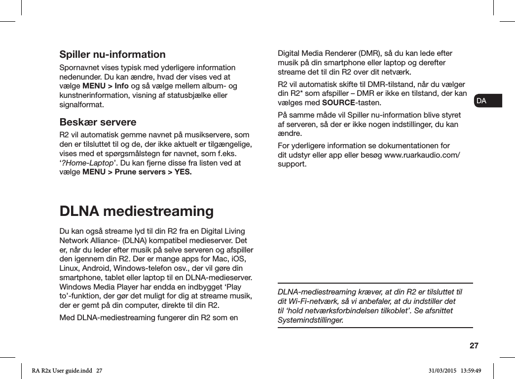 27ENDADE FRITESNLNOSpiller nu-informationSpornavnet vises typisk med yderligere information nedenunder. Du kan ændre, hvad der vises ved at vælge MENU &gt; Info og så vælge mellem album- og kunstnerinformation, visning af statusbjælke eller signalformat. Beskær servereR2 vil automatisk gemme navnet på musikservere, som den er tilsluttet til og de, der ikke aktuelt er tilgængelige, vises med et spørgsmålstegn før navnet, som f.eks. ‘?Home-Laptop’. Du kan fjerne disse fra listen ved at vælge MENU &gt; Prune servers &gt; YES.DLNA mediestreamingDu kan også streame lyd til din R2 fra en Digital Living Network Alliance- (DLNA) kompatibel medieserver. Det er, når du leder efter musik på selve serveren og afspiller den igennem din R2. Der er mange apps for Mac, iOS, Linux, Android, Windows-telefon osv., der vil gøre din smartphone, tablet eller laptop til en DLNA-medieserver. Windows Media Player har endda en indbygget ‘Play to’-funktion, der gør det muligt for dig at streame musik, der er gemt på din computer, direkte til din R2.Med DLNA-mediestreaming fungerer din R2 som en Digital Media Renderer (DMR), så du kan lede efter musik på din smartphone eller laptop og derefter streame det til din R2 over dit netværk.R2 vil automatisk skifte til DMR-tilstand, når du vælger din R2* som afspiller – DMR er ikke en tilstand, der kan vælges med SOURCE-tasten.På samme måde vil Spiller nu-information blive styret af serveren, så der er ikke nogen indstillinger, du kan ændre.For yderligere information se dokumentationen for dit udstyr eller app eller besøg www.ruarkaudio.com/support.DLNA-mediestreaming kræver, at din R2 er tilsluttet til dit Wi-Fi-netværk, så vi anbefaler, at du indstiller det til ‘hold netværksforbindelsen tilkoblet’. Se afsnittet Systemindstillinger.RA R2x User guide.indd   27 31/03/2015   13:59:49