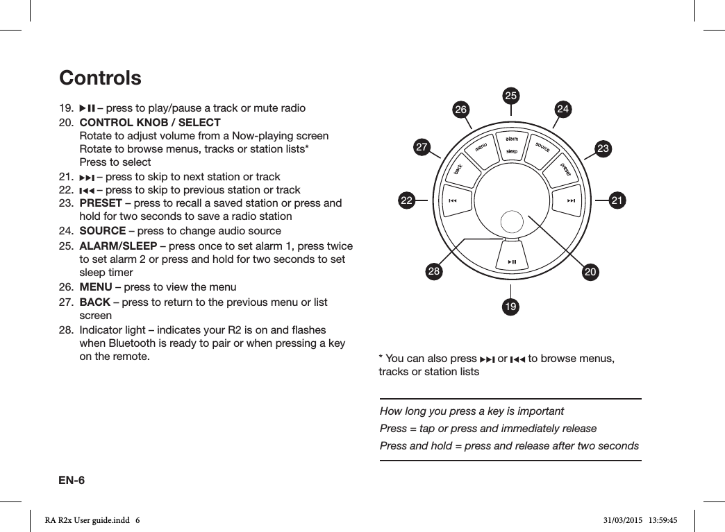 EN-619.   – press to play/pause a track or mute radio20.  CONTROL KNOB / SELECT  Rotate to adjust volume from a Now-playing screen  Rotate to browse menus, tracks or station lists*  Press to select21.   – press to skip to next station or track22.   – press to skip to previous station or track23.  PRESET – press to recall a saved station or press and hold for two seconds to save a radio station24.  SOURCE – press to change audio source25.  ALARM/SLEEP – press once to set alarm 1, press twice to set alarm 2 or press and hold for two seconds to set sleep timer26.  MENU – press to view the menu27.  BACK – press to return to the previous menu or list screen28.  Indicator light – indicates your R2 is on and ashes when Bluetooth is ready to pair or when pressing a key on the remote.Controls19212223242026272528* You can also press   or   to browse menus, tracks or station listsHow long you press a key is importantPress = tap or press and immediately releasePress and hold = press and release after two secondsRA R2x User guide.indd   6 31/03/2015   13:59:45