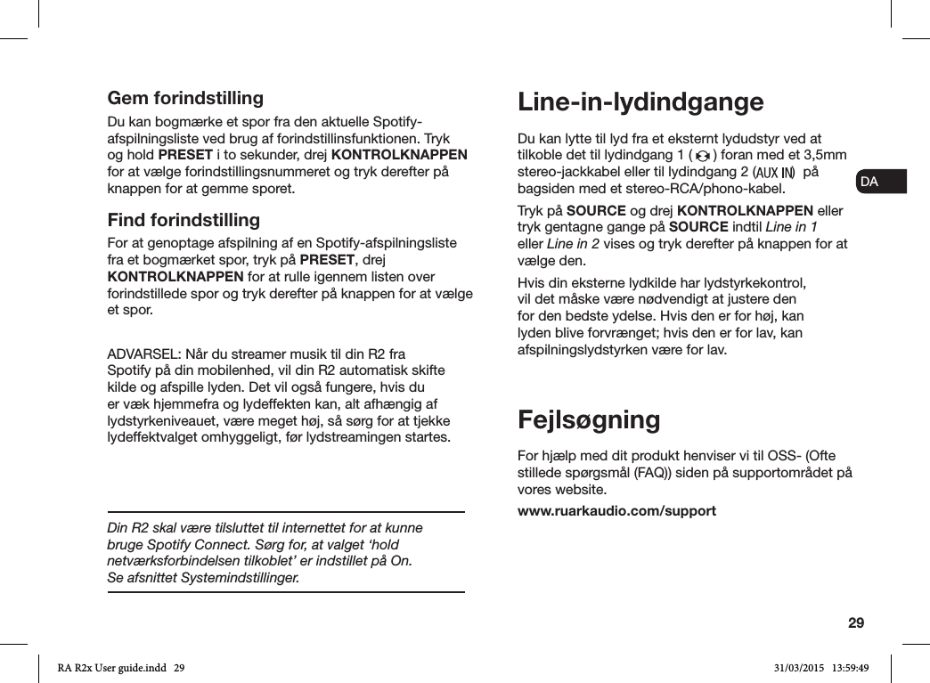 29ENDADE FRITESNLNODu kan lytte til lyd fra et eksternt lydudstyr ved at tilkoble det til lydindgang 1 (   ) foran med et 3,5mm stereo-jackkabel eller til lydindgang 2 ( )  på bagsiden med et stereo-RCA/phono-kabel.Tryk på SOURCE og drej KONTROLKNAPPEN eller tryk gentagne gange på SOURCE indtil Line in 1 eller Line in 2 vises og tryk derefter på knappen for at vælge den.Hvis din eksterne lydkilde har lydstyrkekontrol, vil det måske være nødvendigt at justere den for den bedste ydelse. Hvis den er for høj, kan lyden blive forvrænget; hvis den er for lav, kan afspilningslydstyrken være for lav.FejlsøgningFor hjælp med dit produkt henviser vi til OSS- (Ofte stillede spørgsmål (FAQ)) siden på supportområdet på vores website.www.ruarkaudio.com/supportLine-in-lydindgangeGem forindstillingDu kan bogmærke et spor fra den aktuelle Spotify-afspilningsliste ved brug af forindstillinsfunktionen. Tryk og hold PRESET i to sekunder, drej KONTROLKNAPPEN for at vælge forindstillingsnummeret og tryk derefter på knappen for at gemme sporet.Find forindstillingFor at genoptage afspilning af en Spotify-afspilningsliste fra et bogmærket spor, tryk på PRESET, drej KONTROLKNAPPEN for at rulle igennem listen over forindstillede spor og tryk derefter på knappen for at vælge et spor.ADVARSEL: Når du streamer musik til din R2 fra Spotify på din mobilenhed, vil din R2 automatisk skifte kilde og afspille lyden. Det vil også fungere, hvis du er væk hjemmefra og lydeffekten kan, alt afhængig af lydstyrkeniveauet, være meget høj, så sørg for at tjekke lydeffektvalget omhyggeligt, før lydstreamingen startes.Din R2 skal være tilsluttet til internettet for at kunne bruge Spotify Connect. Sørg for, at valget ‘hold netværksforbindelsen tilkoblet’ er indstillet på On.       Se afsnittet Systemindstillinger.RA R2x User guide.indd   29 31/03/2015   13:59:49