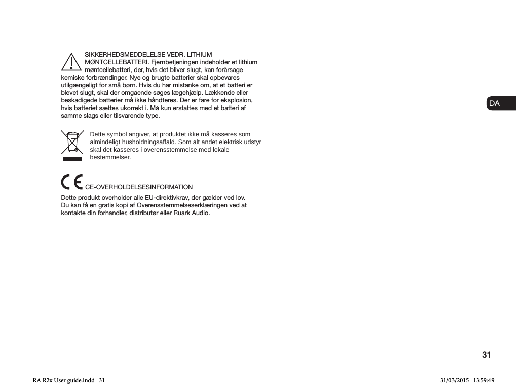 31ENDADE FRITESNLNOSIKKERHEDSMEDDELELSE VEDR. LITHIUM MØNTCELLEBATTERI. Fjernbetjeningen indeholder et lithium møntcellebatteri, der, hvis det bliver slugt, kan forårsage kemiske forbrændinger. Nye og brugte batterier skal opbevares utilgængeligt for små børn. Hvis du har mistanke om, at et batteri er blevet slugt, skal der omgående søges lægehjælp. Lækkende eller beskadigede batterier må ikke håndteres. Der er fare for eksplosion, hvis batteriet sættes ukorrekt i. Må kun erstattes med et batteri af samme slags eller tilsvarende type.Dette symbol angiver, at produktet ikke må kasseres som almindeligt husholdningsaffald. Som alt andet elektrisk udstyr skal det kasseres i overensstemmelse med lokale bestemmelser.CE-OVERHOLDELSESINFORMATIONDette produkt overholder alle EU-direktivkrav, der gælder ved lov. Du kan få en gratis kopi af Overensstemmelseserklæringen ved at kontakte din forhandler, distributør eller Ruark Audio.RA R2x User guide.indd   31 31/03/2015   13:59:49
