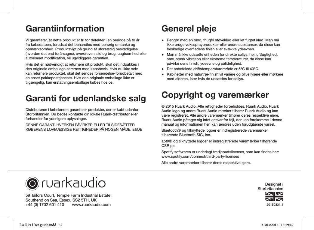 59 Tailors Court, Temple Farm Industrial Estate,Southend on Sea, Essex, SS2 5TH, UK+44 (0) 1702 601 410       www.ruarkaudio.com 20150331.1GarantiinformationVi garanterer, at dette produkt er fri for defekter i en periode på to år fra købsdatoen, forudsat det behandles med behørig omtanke og opmærksomhed. Produktsvigt på grund af uforsætlig beskadigelse (hvordan det end forårsages), overdreven slid og brug, uagtsomhed eller autoriseret modikation, vil ugyldiggøre garantien.Hvis det er nødvendigt at returnere dit produkt, skal det indpakkes i den originale emballage sammen med købsbevis. Hvis du ikke selv kan returnere produktet, skal det sendes forsendelse-forudbetalt med en anset pakkeposttjeneste. Hvis den originale emballage ikke er tilgængelig, kan erstatningsemballage købes hos os.Garanti for udenlandske salgDistributøren i købslandet garanterer produkter, der er købt udenfor Storbritannien. Du bedes kontakte din lokale Ruark-distributør eller forhandler for yderligere oplysninger.DENNE GARANTI HVERKEN PÅVIRKER ELLER TILSIDESÆTTER KØBERENS LOVMÆSSIGE RETTIGHEDER PÅ NOGEN MÅDE. E&amp;OEGenerel pleje ●Rengør med en blød, fnugfri støveklud eller let fugtet klud. Man må ikke bruge vokssprayprodukter eller andre substanser, da disse kan beskadige overadens nish eller svække ydeevnen. ●Man må ikke udsætte enheden for direkte sollys, høj luftfugtighed, støv, stærk vibration eller ekstreme temperaturer, da disse kan påvirke dens nish, ydeevne og pålidelighed. ●Det anbefalede driftstemperaturområde er 5°C til 40°C. ●Kabinetter med naturtræ-nish vil variere og blive lysere eller mørkere med alderen, især hvis de udsættes for sollys.Copyright og varemærker © 2015 Ruark Audio. Alle rettigheder forbeholdes. Ruark Audio, Ruark Audio logo og andre Ruark Audio mærker tilhører Ruark Audio og kan være registreret. Alle andre varemærker tilhører deres respektive ejere. Ruark Audio påtager sig intet ansvar for fejl, der kan forekomme i denne manual og informationen heri kan ændres uden forudgående varsel.Bluetooth® og tilknyttede logoer er indregistrerede varemærker tilhørende Bluetooth SIG, Inc.aptX® og tilknyttede logoer er indregistrerede varemærker tilhørende CSR plc.Spotify softwaren er underlagt tredjepartslicenser, som kan ndes her: www.spotify.com/connect/third-party-licensesAlle andre varemærker tilhører deres respektive ejere.Designet i StorbritannienRA R2x User guide.indd   32 31/03/2015   13:59:49