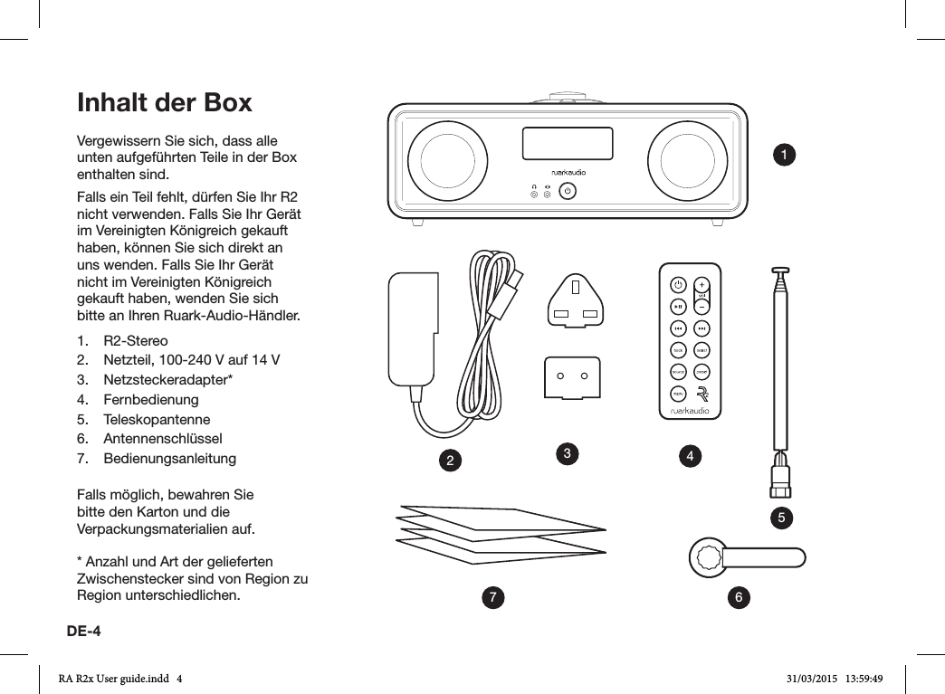 DE-4Vergewissern Sie sich, dass alle unten aufgeführten Teile in der Box enthalten sind.Falls ein Teil fehlt, dürfen Sie Ihr R2 nicht verwenden. Falls Sie Ihr Gerät im Vereinigten Königreich gekauft haben, können Sie sich direkt an uns wenden. Falls Sie Ihr Gerät nicht im Vereinigten Königreich gekauft haben, wenden Sie sich bitte an Ihren Ruark-Audio-Händler.1. R2-Stereo2.  Netzteil, 100-240V auf 14V3. Netzsteckeradapter*4. Fernbedienung5. Teleskopantenne6. Antennenschlüssel7. BedienungsanleitungFalls möglich, bewahren Sie bitte den Karton und die Verpackungsmaterialien auf.* Anzahl und Art der gelieferten Zwischenstecker sind von Region zu Region unterschiedlichen.Inhalt der Box1436572RA R2x User guide.indd   4 31/03/2015   13:59:49