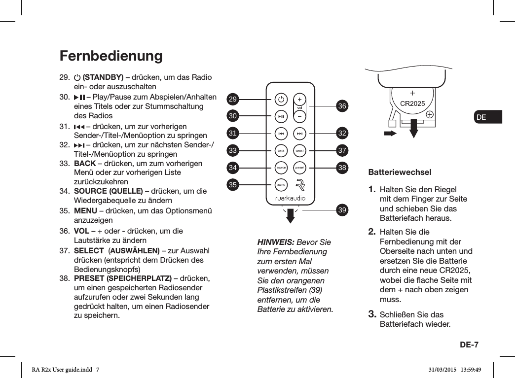 DE-7ENDADE FRITESNLNO29.   (STANDBY) – drücken, um das Radio ein- oder auszuschalten 30.   – Play/Pause zum Abspielen/Anhalten eines Titels oder zur Stummschaltung des Radios31.   – drücken, um zur vorherigen Sender-/Titel-/Menüoption zu springen32.   – drücken, um zur nächsten Sender-/Titel-/Menüoption zu springen33.  BACK – drücken, um zum vorherigen Menü oder zur vorherigen Liste zurückzukehren34.  SOURCE (QUELLE) – drücken, um die Wiedergabequelle zu ändern35.  MENU – drücken, um das Optionsmenü anzuzeigen36.  VOL – + oder - drücken, um die Lautstärke zu ändern37.  SELECT  (AUSWÄHLEN) – zur Auswahl drücken (entspricht dem Drücken des Bedienungsknopfs)38.  PRESET (SPEICHERPLATZ) – drücken, um einen gespeicherten Radiosender aufzurufen oder zwei Sekunden lang gedrückt halten, um einen Radiosender zu speichern.FernbedienungBatteriewechsel1.  Halten Sie den Riegel mit dem Finger zur Seite und schieben Sie das Batteriefach heraus.2.  Halten Sie die Fernbedienung mit der Oberseite nach unten und ersetzen Sie die Batterie durch eine neue CR2025, wobei die ache Seite mit dem + nach oben zeigen muss.3. Schließen Sie das Batteriefach wieder.HINWEIS: Bevor Sie Ihre Fernbedienung zum ersten Mal verwenden, müssen Sie den orangenen Plastikstreifen (39) entfernen, um die Batterie zu aktivieren.29 36323738393031333435RA R2x User guide.indd   7 31/03/2015   13:59:49