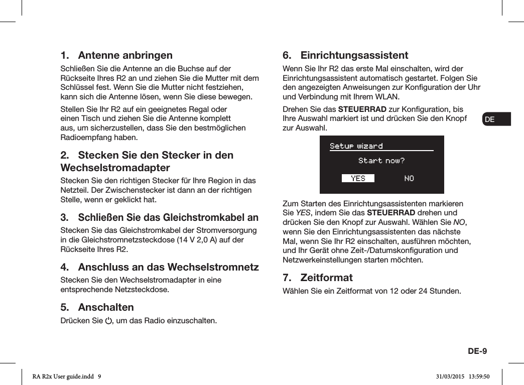 DE-9ENDADE FRITESNLNO1.  Antenne anbringenSchließen Sie die Antenne an die Buchse auf der Rückseite Ihres R2 an und ziehen Sie die Mutter mit dem Schlüssel fest. Wenn Sie die Mutter nicht festziehen, kann sich die Antenne lösen, wenn Sie diese bewegen.Stellen Sie Ihr R2 auf ein geeignetes Regal oder einen Tisch und ziehen Sie die Antenne komplett aus, um sicherzustellen, dass Sie den bestmöglichen Radioempfang haben.2.  Stecken Sie den Stecker in den WechselstromadapterStecken Sie den richtigen Stecker für Ihre Region in das Netzteil. Der Zwischenstecker ist dann an der richtigen Stelle, wenn er geklickt hat.3.  Schließen Sie das Gleichstromkabel anStecken Sie das Gleichstromkabel der Stromversorgung in die Gleichstromnetzsteckdose (14V 2,0A) auf der Rückseite Ihres R2.4.  Anschluss an das WechselstromnetzStecken Sie den Wechselstromadapter in eine entsprechende Netzsteckdose.5. AnschaltenDrücken Sie  , um das Radio einzuschalten.6. EinrichtungsassistentWenn Sie Ihr R2 das erste Mal einschalten, wird der Einrichtungsassistent automatisch gestartet. Folgen Sie den angezeigten Anweisungen zur Konguration der Uhr und Verbindung mit Ihrem WLAN.Drehen Sie das STEUERRAD zur Konguration, bis Ihre Auswahl markiert ist und drücken Sie den Knopf zur Auswahl.Zum Starten des Einrichtungsassistenten markieren Sie YES, indem Sie das STEUERRAD drehen und drücken Sie den Knopf zur Auswahl. Wählen Sie NO, wenn Sie den Einrichtungsassistenten das nächste Mal, wenn Sie Ihr R2 einschalten, ausführen möchten, und Ihr Gerät ohne Zeit-/Datumskonguration und Netzwerkeinstellungen starten möchten.7. ZeitformatWählen Sie ein Zeitformat von 12 oder 24 Stunden.RA R2x User guide.indd   9 31/03/2015   13:59:50