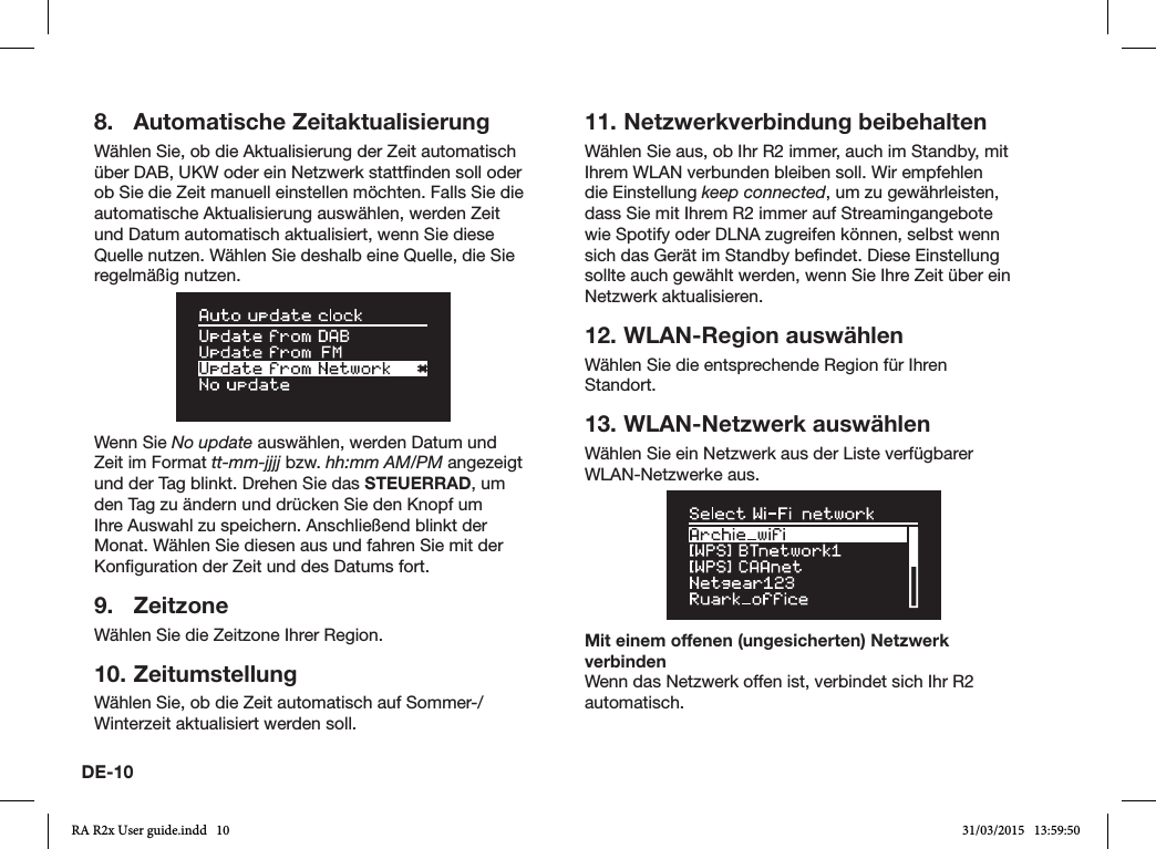 DE-108.  Automatische ZeitaktualisierungWählen Sie, ob die Aktualisierung der Zeit automatisch über DAB, UKW oder ein Netzwerk stattnden soll oder ob Sie die Zeit manuell einstellen möchten. Falls Sie die automatische Aktualisierung auswählen, werden Zeit und Datum automatisch aktualisiert, wenn Sie diese Quelle nutzen. Wählen Sie deshalb eine Quelle, die Sie regelmäßig nutzen.Wenn Sie No update auswählen, werden Datum und Zeit im Format tt-mm-jjjj bzw. hh:mm AM/PM angezeigt und der Tag blinkt. Drehen Sie das STEUERRAD, um den Tag zu ändern und drücken Sie den Knopf um Ihre Auswahl zu speichern. Anschließend blinkt der Monat. Wählen Sie diesen aus und fahren Sie mit der Konguration der Zeit und des Datums fort.9. ZeitzoneWählen Sie die Zeitzone Ihrer Region.10. ZeitumstellungWählen Sie, ob die Zeit automatisch auf Sommer-/Winterzeit aktualisiert werden soll.11. Netzwerkverbindung beibehaltenWählen Sie aus, ob Ihr R2 immer, auch im Standby, mit Ihrem WLAN verbunden bleiben soll. Wir empfehlen die Einstellung keep connected, um zu gewährleisten, dass Sie mit Ihrem R2 immer auf Streamingangebote wie Spotify oder DLNA zugreifen können, selbst wenn sich das Gerät im Standby bendet. Diese Einstellung sollte auch gewählt werden, wenn Sie Ihre Zeit über ein Netzwerk aktualisieren.12. WLAN-Region auswählenWählen Sie die entsprechende Region für Ihren Standort.13. WLAN-Netzwerk auswählenWählen Sie ein Netzwerk aus der Liste verfügbarer WLAN-Netzwerke aus.Mit einem offenen (ungesicherten) Netzwerk verbindenWenn das Netzwerk offen ist, verbindet sich Ihr R2 automatisch.RA R2x User guide.indd   10 31/03/2015   13:59:50