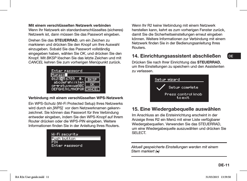 DE-11ENDADE FRITESNLNOMit einem verschlüsselten Netzwerk verbindenWenn Ihr Netzwerk ein standardverschlüsseltes (sicheres) Netzwerk ist, dann müssen Sie das Passwort eingeben. Drehen Sie das STEUERRAD, um ein Zeichen zu markieren und drücken Sie den Knopf um Ihre Auswahl einzugeben. Sobald Sie das Passwort vollständig eingegeben haben, wählen Sie OK, und drücken Sie den Knopf. Mit BKSP löschen Sie das letzte Zeichen und mit CANCEL kehren Sie zum vorherigen Menüpunkt zurück.Verbindung mit einem verschlüsselten WPS-NetzwerkEin WPS-Schutz (Wi-Fi Protected Setup) Ihres Netzwerks wird durch ein [WPS]  vor dem Netzwerknamen gekenn-zeichnet. Sie können das Passwort für Ihre Verbindung entweder eingeben, indem Sie den WPS-Knopf auf Ihrem Router drücken oder die WPS-PIN eingeben. Weitere Informationen nden Sie in der Anleitung Ihres Routers.Wenn Ihr R2 keine Verbindung mit einem Netzwerk herstellen kann, kehrt es zum vorherigen Fenster zurück, damit Sie die Sicherheitseinstellungen erneut eingeben können. Weitere Informationen zur Verbindung mit einem Netzwerk nden Sie in der Bedienungsanleitung Ihres Routers.14. Einrichtungsassistent abschließenDrücken Sie nach Ihrer Einrichtung das STEUERRAD, um Ihre Einstellungen zu speichern und den Assistenten zu verlassen.15. Eine Wiedergabequelle auswählenIm Anschluss an die Ersteinrichtung erscheint in der Anzeige Ihres R2 ein Menü mit einer Liste verfügbarer Wiedergabequellen. Verwenden Sie das STEUERRAD, um eine Wiedergabequelle auszuwählen und drücken Sie SELECT.Aktuell gespeicherte Einstellungen werden mit einem Stern markiert ( )RA R2x User guide.indd   11 31/03/2015   13:59:50