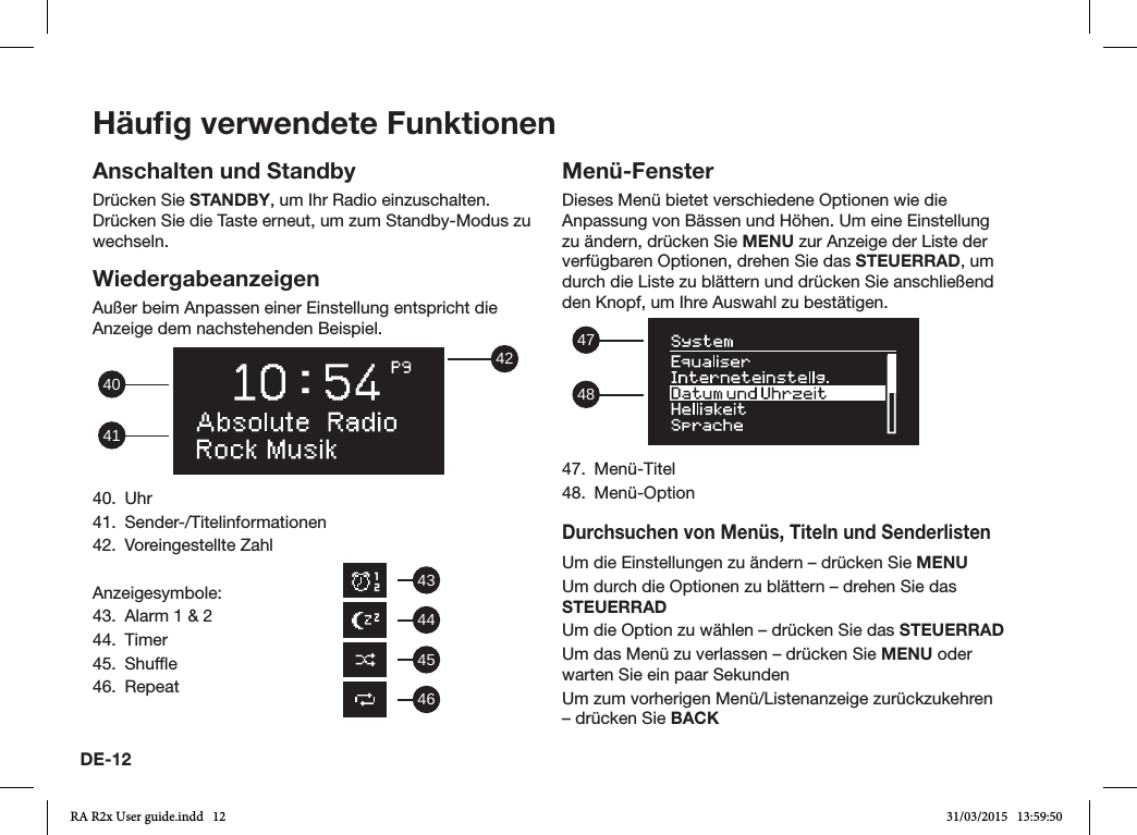 DE-12Häuﬁg verwendete FunktionenAnschalten und StandbyDrücken Sie STANDBY, um Ihr Radio einzuschalten. Drücken Sie die Taste erneut, um zum Standby-Modus zu wechseln.WiedergabeanzeigenAußer beim Anpassen einer Einstellung entspricht die Anzeige dem nachstehenden Beispiel. 42414040. Uhr41. Sender-/Titelinformationen42.  Voreingestellte ZahlAnzeigesymbole:43.  Alarm 1 &amp; 244. Timer45. Shufe46. RepeatMenü-FensterDieses Menü bietet verschiedene Optionen wie die Anpassung von Bässen und Höhen. Um eine Einstellung zu ändern, drücken Sie MENU zur Anzeige der Liste der verfügbaren Optionen, drehen Sie das STEUERRAD, um durch die Liste zu blättern und drücken Sie anschließend den Knopf, um Ihre Auswahl zu bestätigen.  484747. Menü-Titel48. Menü-OptionDurchsuchen von Menüs, Titeln und SenderlistenUm die Einstellungen zu ändern – drücken Sie MENUUm durch die Optionen zu blättern – drehen Sie das STEUERRADUm die Option zu wählen – drücken Sie das STEUERRADUm das Menü zu verlassen – drücken Sie MENU oder warten Sie ein paar SekundenUm zum vorherigen Menü/Listenanzeige zurückzukehren – drücken Sie BACK43444546RA R2x User guide.indd   12 31/03/2015   13:59:50