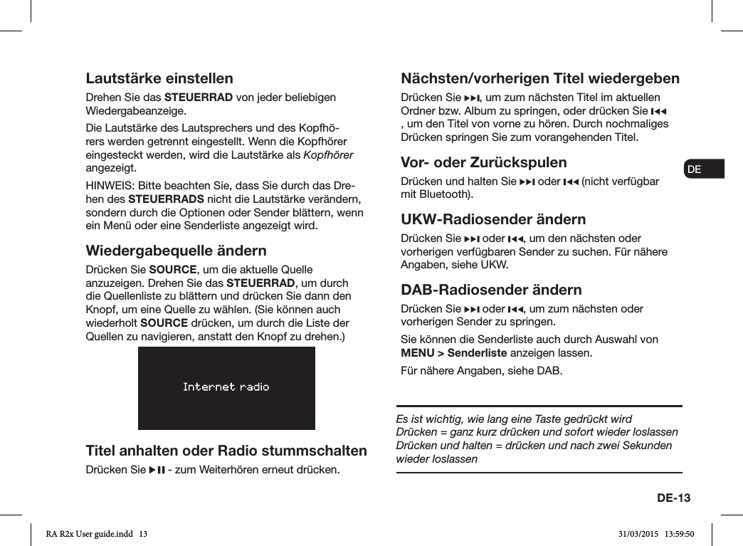 DE-13ENDADE FRITESNLNOLautstärke einstellenDrehen Sie das STEUERRAD von jeder beliebigen Wiedergabeanzeige. Die Lautstärke des Lautsprechers und des Kopfhö-rers werden getrennt eingestellt. Wenn die Kopfhörer eingesteckt werden, wird die Lautstärke als Kopfhörer angezeigt.HINWEIS: Bitte beachten Sie, dass Sie durch das Dre-hen des STEUERRADS nicht die Lautstärke verändern, sondern durch die Optionen oder Sender blättern, wenn ein Menü oder eine Senderliste angezeigt wird.Wiedergabequelle ändernDrücken Sie SOURCE, um die aktuelle Quelle anzuzeigen. Drehen Sie das STEUERRAD, um durch die Quellenliste zu blättern und drücken Sie dann den Knopf, um eine Quelle zu wählen. (Sie können auch wiederholt SOURCE drücken, um durch die Liste der Quellen zu navigieren, anstatt den Knopf zu drehen.)Titel anhalten oder Radio stummschaltenDrücken Sie   - zum Weiterhören erneut drücken.Nächsten/vorherigen Titel wiedergebenDrücken Sie  , um zum nächsten Titel im aktuellen Ordner bzw. Album zu springen, oder drücken Sie , um den Titel von vorne zu hören. Durch nochmaliges Drücken springen Sie zum vorangehenden Titel.Vor- oder ZurückspulenDrücken und halten Sie   oder   (nicht verfügbar mit Bluetooth).UKW-Radiosender ändernDrücken Sie   oder  , um den nächsten oder vorherigen verfügbaren Sender zu suchen. Für nähere Angaben, siehe UKW.DAB-Radiosender ändernDrücken Sie   oder  , um zum nächsten oder vorherigen Sender zu springen.Sie können die Senderliste auch durch Auswahl von MENU &gt; Senderliste anzeigen lassen.Für nähere Angaben, siehe DAB.Es ist wichtig, wie lang eine Taste gedrückt wirdDrücken = ganz kurz drücken und sofort wieder loslassenDrücken und halten = drücken und nach zwei Sekunden wieder loslassenRA R2x User guide.indd   13 31/03/2015   13:59:50