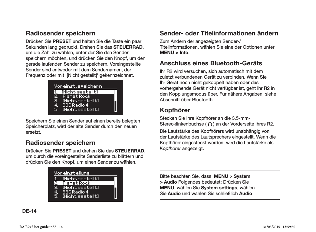 DE-14Radiosender speichernDrücken Sie PRESET und halten Sie die Taste ein paar Sekunden lang gedrückt. Drehen Sie das STEUERRAD, um die Zahl zu wählen, unter der Sie den Sender speichern möchten, und drücken Sie den Knopf, um den gerade laufenden Sender zu speichern. Voreingestellte Sender sind entweder mit dem Sendernamen, der Frequenz oder mit &apos;[Nicht gestellt]&apos; gekennzeichnet.Speichern Sie einen Sender auf einen bereits belegten Speicherplatz, wird der alte Sender durch den neuen ersetzt.Radiosender speichernDrücken Sie PRESET und drehen Sie das STEUERRAD, um durch die voreingestellte Senderliste zu blättern und drücken Sie den Knopf, um einen Sender zu wählen.Sender- oder Titelinformationen ändernZum Ändern der angezeigten Sender-/Titelinformationen, wählen Sie eine der Optionen unter MENU &gt; Info. Anschluss eines Bluetooth-GerätsIhr R2 wird versuchen, sich automatisch mit dem zuletzt verbundenen Gerät zu verbinden. Wenn Sie Ihr Gerät noch nicht gekoppelt haben oder das vorhergehende Gerät nicht verfügbar ist, geht Ihr R2 in den Kopplungsmodus über. Für nähere Angaben, siehe Abschnitt über Bluetooth.KopfhörerStecken Sie Ihre Kopfhörer an die 3,5-mm-Stereoklinkenbuchse (   ) an der Vorderseite Ihres R2.Die Lautstärke des Kopfhörers wird unabhängig von der Lautstärke des Lautsprechers eingestellt. Wenn die Kopfhörer eingesteckt werden, wird die Lautstärke als Kopfhörer angezeigt.Bitte beachten Sie, dass  MENU &gt; System &gt; Audio Folgendes bedeutet: Drücken Sie MENU, wählen Sie System settings, wählen Sie Audio und wählen Sie schließlich AudioRA R2x User guide.indd   14 31/03/2015   13:59:50