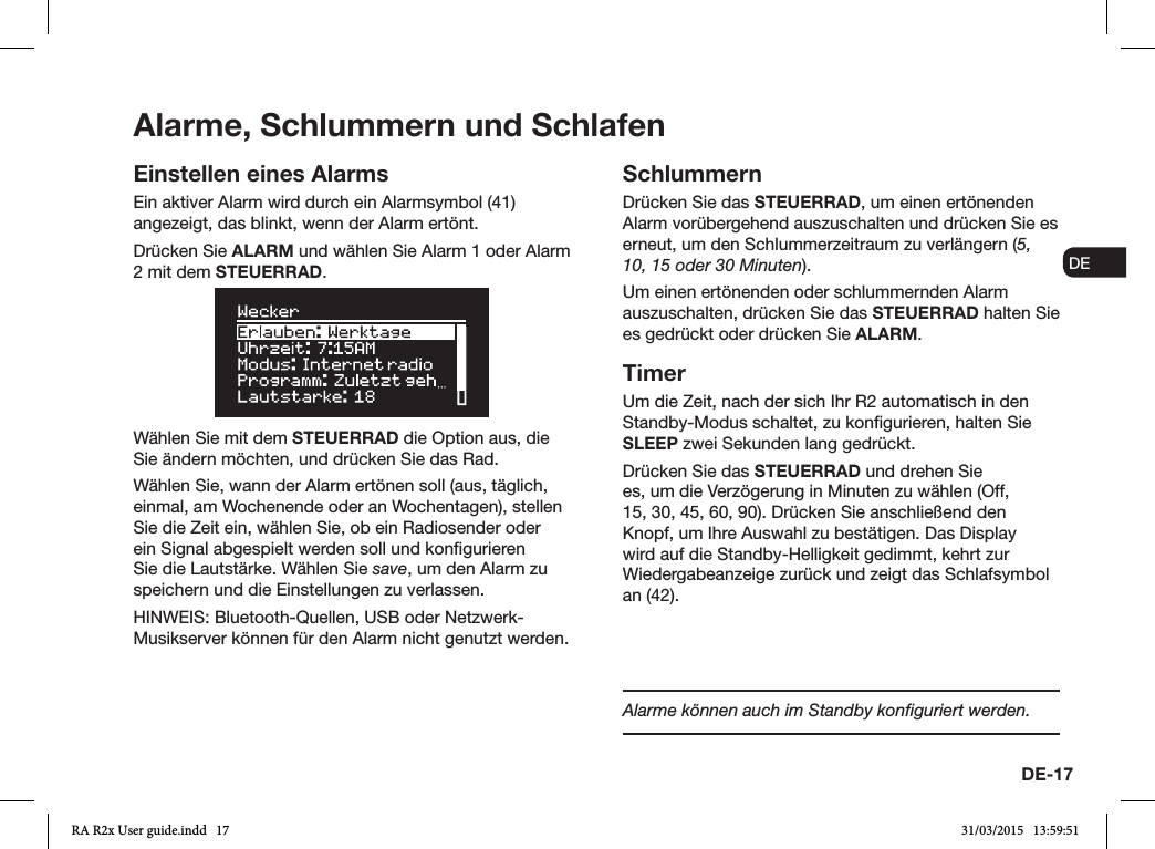 DE-17ENDADE FRITESNLNOEinstellen eines AlarmsEin aktiver Alarm wird durch ein Alarmsymbol (41) angezeigt, das blinkt, wenn der Alarm ertönt.Drücken Sie ALARM und wählen Sie Alarm 1 oder Alarm 2 mit dem STEUERRAD.Wählen Sie mit dem STEUERRAD die Option aus, die Sie ändern möchten, und drücken Sie das Rad.Wählen Sie, wann der Alarm ertönen soll (aus, täglich, einmal, am Wochenende oder an Wochentagen), stellen Sie die Zeit ein, wählen Sie, ob ein Radiosender oder ein Signal abgespielt werden soll und kongurieren Sie die Lautstärke. Wählen Sie save, um den Alarm zu speichern und die Einstellungen zu verlassen. HINWEIS: Bluetooth-Quellen, USB oder Netzwerk-Musikserver können für den Alarm nicht genutzt werden.SchlummernDrücken Sie das STEUERRAD, um einen ertönenden Alarm vorübergehend auszuschalten und drücken Sie es erneut, um den Schlummerzeitraum zu verlängern (5, 10, 15 oder 30 Minuten).Um einen ertönenden oder schlummernden Alarm auszuschalten, drücken Sie das STEUERRAD halten Sie es gedrückt oder drücken Sie ALARM.TimerUm die Zeit, nach der sich Ihr R2 automatisch in den Standby-Modus schaltet, zu kongurieren, halten Sie SLEEP zwei Sekunden lang gedrückt.Drücken Sie das STEUERRAD und drehen Sie es, um die Verzögerung in Minuten zu wählen (Off, 15, 30, 45, 60, 90). Drücken Sie anschließend den Knopf, um Ihre Auswahl zu bestätigen. Das Display wird auf die Standby-Helligkeit gedimmt, kehrt zur Wiedergabeanzeige zurück und zeigt das Schlafsymbol an (42).Alarme, Schlummern und SchlafenAlarme können auch im Standby konﬁguriert werden.RA R2x User guide.indd   17 31/03/2015   13:59:51