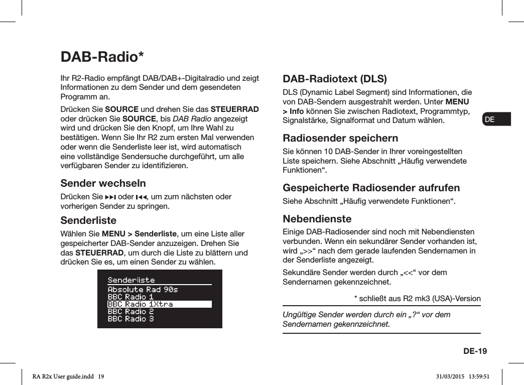 DE-19ENDADE FRITESNLNOIhr R2-Radio empfängt DAB/DAB+-Digitalradio und zeigt Informationen zu dem Sender und dem gesendeten Programm an. Drücken Sie SOURCE und drehen Sie das STEUERRAD oder drücken Sie SOURCE, bis DAB Radio angezeigt wird und drücken Sie den Knopf, um Ihre Wahl zu bestätigen. Wenn Sie Ihr R2 zum ersten Mal verwenden oder wenn die Senderliste leer ist, wird automatisch eine vollständige Sendersuche durchgeführt, um alle verfügbaren Sender zu identizieren.Sender wechselnDrücken Sie   oder  , um zum nächsten oder vorherigen Sender zu springen.SenderlisteWählen Sie MENU &gt; Senderliste, um eine Liste aller gespeicherter DAB-Sender anzuzeigen. Drehen Sie das STEUERRAD, um durch die Liste zu blättern und drücken Sie es, um einen Sender zu wählen.DAB-Radiotext (DLS)DLS (Dynamic Label Segment) sind Informationen, die von DAB-Sendern ausgestrahlt werden. Unter MENU &gt; Info können Sie zwischen Radiotext, Programmtyp, Signalstärke, Signalformat und Datum wählen.Radiosender speichernSie können 10 DAB-Sender in Ihrer voreingestellten Liste speichern. Siehe Abschnitt „Häug verwendete Funktionen“. Gespeicherte Radiosender aufrufenSiehe Abschnitt „Häug verwendete Funktionen“.NebendiensteEinige DAB-Radiosender sind noch mit Nebendiensten verbunden. Wenn ein sekundärer Sender vorhanden ist, wird „&gt;&gt;“ nach dem gerade laufenden Sendernamen in der Senderliste angezeigt. Sekundäre Sender werden durch „&lt;&lt;“ vor dem Sendernamen gekennzeichnet.Ungültige Sender werden durch ein „?“ vor dem Sendernamen gekennzeichnet.DAB-Radio** schließt aus R2 mk3 (USA)-VersionRA R2x User guide.indd   19 31/03/2015   13:59:51