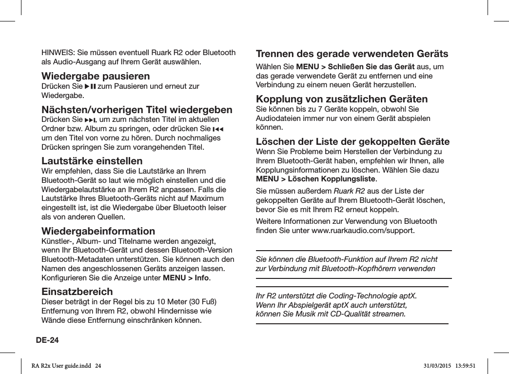 DE-24HINWEIS: Sie müssen eventuell Ruark R2 oder Bluetooth als Audio-Ausgang auf Ihrem Gerät auswählen.Wiedergabe pausierenDrücken Sie   zum Pausieren und erneut zur Wiedergabe.Nächsten/vorherigen Titel wiedergebenDrücken Sie  , um zum nächsten Titel im aktuellen Ordner bzw. Album zu springen, oder drücken Sie um den Titel von vorne zu hören. Durch nochmaliges Drücken springen Sie zum vorangehenden Titel.Lautstärke einstellenWir empfehlen, dass Sie die Lautstärke an Ihrem Bluetooth-Gerät so laut wie möglich einstellen und die Wiedergabelautstärke an Ihrem R2 anpassen. Falls die Lautstärke Ihres Bluetooth-Geräts nicht auf Maximum eingestellt ist, ist die Wiedergabe über Bluetooth leiser als von anderen Quellen.WiedergabeinformationKünstler-, Album- und Titelname werden angezeigt, wenn Ihr Bluetooth-Gerät und dessen Bluetooth-Version Bluetooth-Metadaten unterstützen. Sie können auch den Namen des angeschlossenen Geräts anzeigen lassen. Kongurieren Sie die Anzeige unter MENU &gt; Info.EinsatzbereichDieser beträgt in der Regel bis zu 10 Meter (30 Fuß) Entfernung von Ihrem R2, obwohl Hindernisse wie Wände diese Entfernung einschränken können.Trennen des gerade verwendeten GerätsWählen Sie MENU &gt; Schließen Sie das Gerät aus, um das gerade verwendete Gerät zu entfernen und eine Verbindung zu einem neuen Gerät herzustellen.Kopplung von zusätzlichen GerätenSie können bis zu 7 Geräte koppeln, obwohl Sie Audiodateien immer nur von einem Gerät abspielen können. Löschen der Liste der gekoppelten GeräteWenn Sie Probleme beim Herstellen der Verbindung zu Ihrem Bluetooth-Gerät haben, empfehlen wir Ihnen, alle Kopplungsinformationen zu löschen. Wählen Sie dazu MENU &gt; Löschen Kopplungsliste.Sie müssen außerdem Ruark R2 aus der Liste der gekoppelten Geräte auf Ihrem Bluetooth-Gerät löschen, bevor Sie es mit Ihrem R2 erneut koppeln.Weitere Informationen zur Verwendung von Bluetooth nden Sie unter www.ruarkaudio.com/support.Sie können die Bluetooth-Funktion auf Ihrem R2 nicht zur Verbindung mit Bluetooth-Kopfhörern verwendenIhr R2 unterstützt die Coding-Technologie aptX. Wenn Ihr Abspielgerät aptX auch unterstützt, können Sie Musik mit CD-Qualität streamen.RA R2x User guide.indd   24 31/03/2015   13:59:51