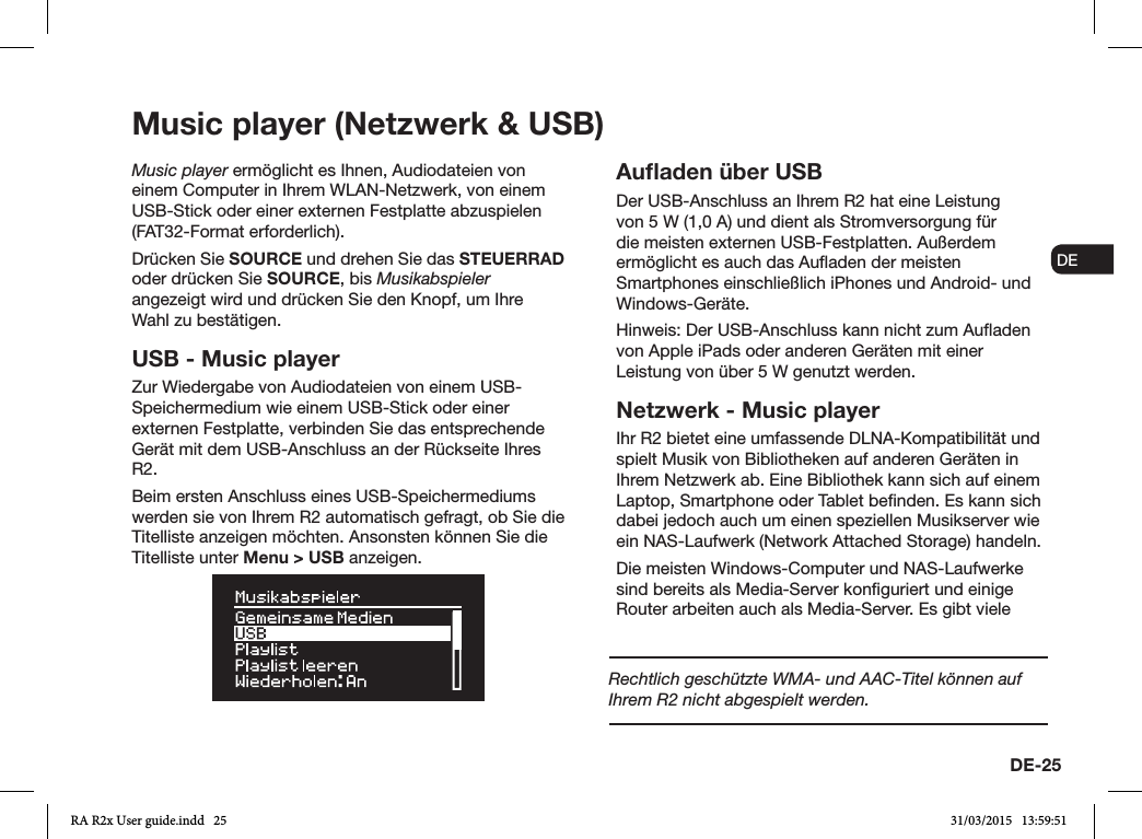 DE-25ENDADE FRITESNLNOMusic player (Netzwerk &amp; USB)Music player ermöglicht es Ihnen, Audiodateien von einem Computer in Ihrem WLAN-Netzwerk, von einem USB-Stick oder einer externen Festplatte abzuspielen (FAT32-Format erforderlich).Drücken Sie SOURCE und drehen Sie das STEUERRAD oder drücken Sie SOURCE, bis Musikabspieler angezeigt wird und drücken Sie den Knopf, um Ihre Wahl zu bestätigen.USB - Music playerZur Wiedergabe von Audiodateien von einem USB-Speichermedium wie einem USB-Stick oder einer externen Festplatte, verbinden Sie das entsprechende Gerät mit dem USB-Anschluss an der Rückseite Ihres R2.Beim ersten Anschluss eines USB-Speichermediums werden sie von Ihrem R2 automatisch gefragt, ob Sie die Titelliste anzeigen möchten. Ansonsten können Sie die Titelliste unter Menu &gt; USB anzeigen.Auﬂaden über USBDer USB-Anschluss an Ihrem R2 hat eine Leistung von 5W (1,0A) und dient als Stromversorgung für die meisten externen USB-Festplatten. Außerdem ermöglicht es auch das Auaden der meisten Smartphones einschließlich iPhones und Android- und Windows-Geräte.Hinweis: Der USB-Anschluss kann nicht zum Auaden von Apple iPads oder anderen Geräten mit einer Leistung von über 5W genutzt werden.Netzwerk - Music playerIhr R2 bietet eine umfassende DLNA-Kompatibilität und spielt Musik von Bibliotheken auf anderen Geräten in Ihrem Netzwerk ab. Eine Bibliothek kann sich auf einem Laptop, Smartphone oder Tablet benden. Es kann sich dabei jedoch auch um einen speziellen Musikserver wie ein NAS-Laufwerk (Network Attached Storage) handeln.Die meisten Windows-Computer und NAS-Laufwerke sind bereits als Media-Server konguriert und einige Router arbeiten auch als Media-Server. Es gibt viele Rechtlich geschützte WMA- und AAC-Titel können auf Ihrem R2 nicht abgespielt werden.RA R2x User guide.indd   25 31/03/2015   13:59:51