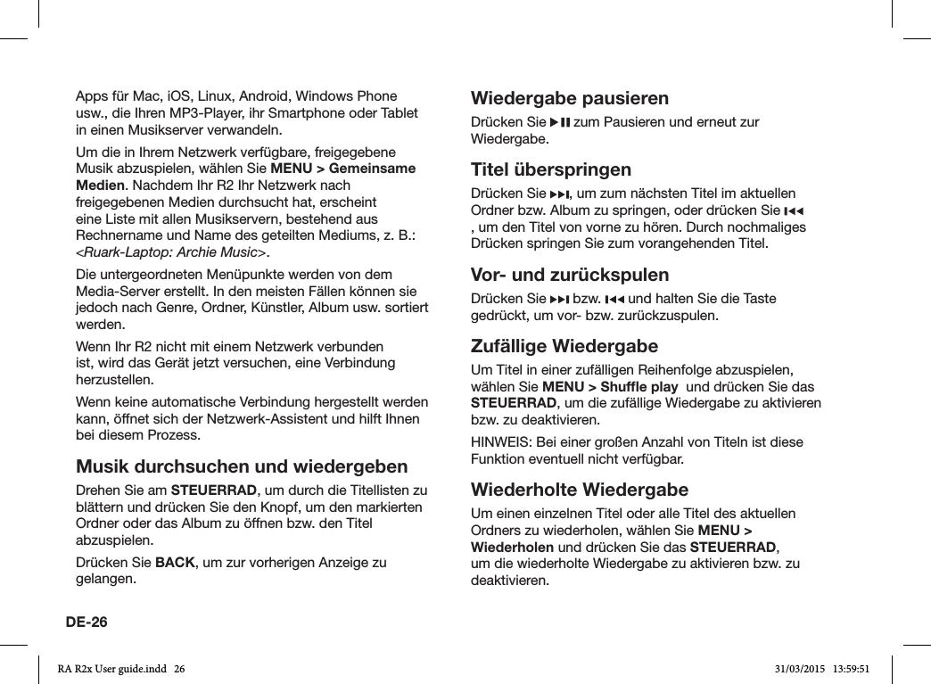 DE-26Apps für Mac, iOS, Linux, Android, Windows Phone usw., die Ihren MP3-Player, ihr Smartphone oder Tablet in einen Musikserver verwandeln.Um die in Ihrem Netzwerk verfügbare, freigegebene Musik abzuspielen, wählen Sie MENU &gt; Gemeinsame Medien. Nachdem Ihr R2 Ihr Netzwerk nach freigegebenen Medien durchsucht hat, erscheint eine Liste mit allen Musikservern, bestehend aus Rechnername und Name des geteilten Mediums, z.B.: &lt;Ruark-Laptop: Archie Music&gt;.Die untergeordneten Menüpunkte werden von dem Media-Server erstellt. In den meisten Fällen können sie jedoch nach Genre, Ordner, Künstler, Album usw. sortiert werden.Wenn Ihr R2 nicht mit einem Netzwerk verbunden ist, wird das Gerät jetzt versuchen, eine Verbindung herzustellen.Wenn keine automatische Verbindung hergestellt werden kann, öffnet sich der Netzwerk-Assistent und hilft Ihnen bei diesem Prozess.Musik durchsuchen und wiedergebenDrehen Sie am STEUERRAD, um durch die Titellisten zu blättern und drücken Sie den Knopf, um den markierten Ordner oder das Album zu öffnen bzw. den Titel abzuspielen.  Drücken Sie BACK, um zur vorherigen Anzeige zu gelangen.Wiedergabe pausierenDrücken Sie   zum Pausieren und erneut zur Wiedergabe.Titel überspringenDrücken Sie  , um zum nächsten Titel im aktuellen Ordner bzw. Album zu springen, oder drücken Sie , um den Titel von vorne zu hören. Durch nochmaliges Drücken springen Sie zum vorangehenden Titel.Vor- und zurückspulenDrücken Sie   bzw.   und halten Sie die Taste gedrückt, um vor- bzw. zurückzuspulen.Zufällige Wiedergabe Um Titel in einer zufälligen Reihenfolge abzuspielen, wählen Sie MENU &gt; Shufﬂe play  und drücken Sie das STEUERRAD, um die zufällige Wiedergabe zu aktivieren bzw. zu deaktivieren.HINWEIS: Bei einer großen Anzahl von Titeln ist diese Funktion eventuell nicht verfügbar.Wiederholte WiedergabeUm einen einzelnen Titel oder alle Titel des aktuellen Ordners zu wiederholen, wählen Sie MENU &gt; Wiederholen und drücken Sie das STEUERRAD, um die wiederholte Wiedergabe zu aktivieren bzw. zu deaktivieren.RA R2x User guide.indd   26 31/03/2015   13:59:51