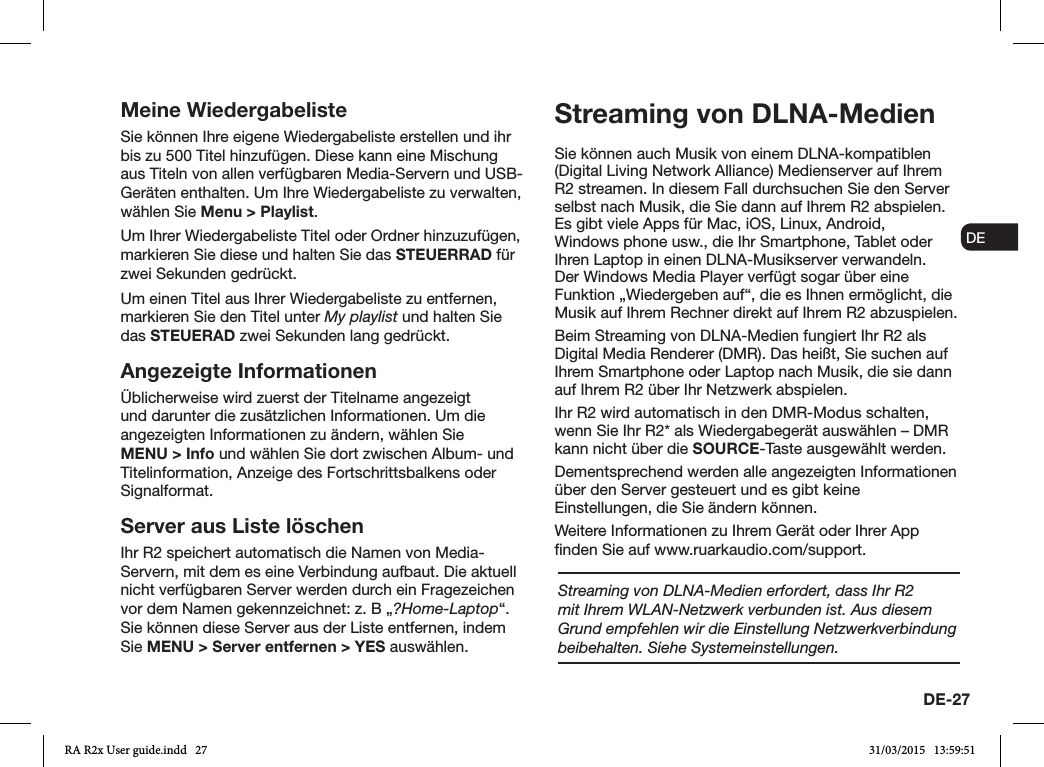 DE-27ENDADE FRITESNLNOMeine WiedergabelisteSie können Ihre eigene Wiedergabeliste erstellen und ihr bis zu 500 Titel hinzufügen. Diese kann eine Mischung aus Titeln von allen verfügbaren Media-Servern und USB-Geräten enthalten. Um Ihre Wiedergabeliste zu verwalten, wählen Sie Menu &gt; Playlist.Um Ihrer Wiedergabeliste Titel oder Ordner hinzuzufügen, markieren Sie diese und halten Sie das STEUERRAD für zwei Sekunden gedrückt.Um einen Titel aus Ihrer Wiedergabeliste zu entfernen, markieren Sie den Titel unter My playlist und halten Sie das STEUERAD zwei Sekunden lang gedrückt.Angezeigte InformationenÜblicherweise wird zuerst der Titelname angezeigt und darunter die zusätzlichen Informationen. Um die angezeigten Informationen zu ändern, wählen Sie MENU &gt; Info und wählen Sie dort zwischen Album- und Titelinformation, Anzeige des Fortschrittsbalkens oder Signalformat. Server aus Liste löschenIhr R2 speichert automatisch die Namen von Media-Servern, mit dem es eine Verbindung aufbaut. Die aktuell nicht verfügbaren Server werden durch ein Fragezeichen vor dem Namen gekennzeichnet: z. B „?Home-Laptop“. Sie können diese Server aus der Liste entfernen, indem Sie MENU &gt; Server entfernen &gt; YES auswählen.Streaming von DLNA-MedienSie können auch Musik von einem DLNA-kompatiblen (Digital Living Network Alliance) Medienserver auf Ihrem R2 streamen. In diesem Fall durchsuchen Sie den Server selbst nach Musik, die Sie dann auf Ihrem R2 abspielen. Es gibt viele Apps für Mac, iOS, Linux, Android, Windows phone usw., die Ihr Smartphone, Tablet oder Ihren Laptop in einen DLNA-Musikserver verwandeln. Der Windows Media Player verfügt sogar über eine Funktion „Wiedergeben auf“, die es Ihnen ermöglicht, die Musik auf Ihrem Rechner direkt auf Ihrem R2 abzuspielen.Beim Streaming von DLNA-Medien fungiert Ihr R2 als Digital Media Renderer (DMR). Das heißt, Sie suchen auf Ihrem Smartphone oder Laptop nach Musik, die sie dann auf Ihrem R2 über Ihr Netzwerk abspielen.Ihr R2 wird automatisch in den DMR-Modus schalten, wenn Sie Ihr R2* als Wiedergabegerät auswählen – DMR kann nicht über die SOURCE-Taste ausgewählt werden.Dementsprechend werden alle angezeigten Informationen über den Server gesteuert und es gibt keine Einstellungen, die Sie ändern können.Weitere Informationen zu Ihrem Gerät oder Ihrer App nden Sie auf www.ruarkaudio.com/support.Streaming von DLNA-Medien erfordert, dass Ihr R2 mit Ihrem WLAN-Netzwerk verbunden ist. Aus diesem Grund empfehlen wir die Einstellung Netzwerkverbindung beibehalten. Siehe Systemeinstellungen.RA R2x User guide.indd   27 31/03/2015   13:59:51