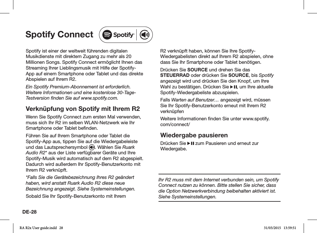 DE-28Spotify ist einer der weltweit führenden digitalen Musikdienste mit direktem Zugang zu mehr als 20 Millionen Songs. Spotify Connect ermöglicht Ihnen das Streaming Ihrer Lieblingsmusik mit Hilfe der Spotify-App auf einem Smartphone oder Tablet und das direkte Abspielen auf Ihrem R2.Ein Spotify Premium-Abonnement ist erforderlich. Weitere Informationen und eine kostenlose 30-Tage-Testversion ﬁnden Sie auf www.spotify.com.Verknüpfung von Spotify mit Ihrem R2Wenn Sie Spotify Connect zum ersten Mal verwenden, muss sich Ihr R2 im selben WLAN-Netzwerk wie Ihr Smartphone oder Tablet benden.Führen Sie auf Ihrem Smartphone oder Tablet die Spotify-App aus, tippen Sie auf die Wiedergabeleiste und das Lautsprechersymbol  . Wählen Sie Ruark Audio R2* aus der Liste verfügbarer Geräte und Ihre Spotify-Musik wird automatisch auf dem R2 abgespielt. Dadurch wird außerdem Ihr Spotify-Benutzerkonto mit Ihrem R2 verknüpft.*Falls Sie die Gerätebezeichnung Ihres R2 geändert haben, wird anstatt Ruark Audio R2 diese neue Bezeichnung angezeigt. Siehe Systemeinstellungen.Sobald Sie Ihr Spotify-Benutzerkonto mit Ihrem R2 verknüpft haben, können Sie Ihre Spotify-Wiedergabelisten direkt auf Ihrem R2 abspielen, ohne dass Sie Ihr Smartphone oder Tablet benötigen.Drücken Sie SOURCE und drehen Sie das STEUERRAD oder drücken Sie SOURCE, bis Spotify angezeigt wird und drücken Sie den Knopf, um Ihre Wahl zu bestätigen. Drücken Sie  , um Ihre aktuelle Spotify-Wiedergabeliste abzuspielen.Falls Warten auf Benutzer… angezeigt wird, müssen Sie Ihr Spotify-Benutzerkonto erneut mit Ihrem R2 verknüpfenWeitere Informationen nden Sie unter www.spotify.com/connect/Wiedergabe pausierenDrücken Sie   zum Pausieren und erneut zur Wiedergabe.Spotify ConnectIhr R2 muss mit dem Internet verbunden sein, um Spotify Connect nutzen zu können. Bitte stellen Sie sicher, dass die Option Netzwerkverbindung beibehalten aktiviert ist. Siehe Systemeinstellungen.RA R2x User guide.indd   28 31/03/2015   13:59:51
