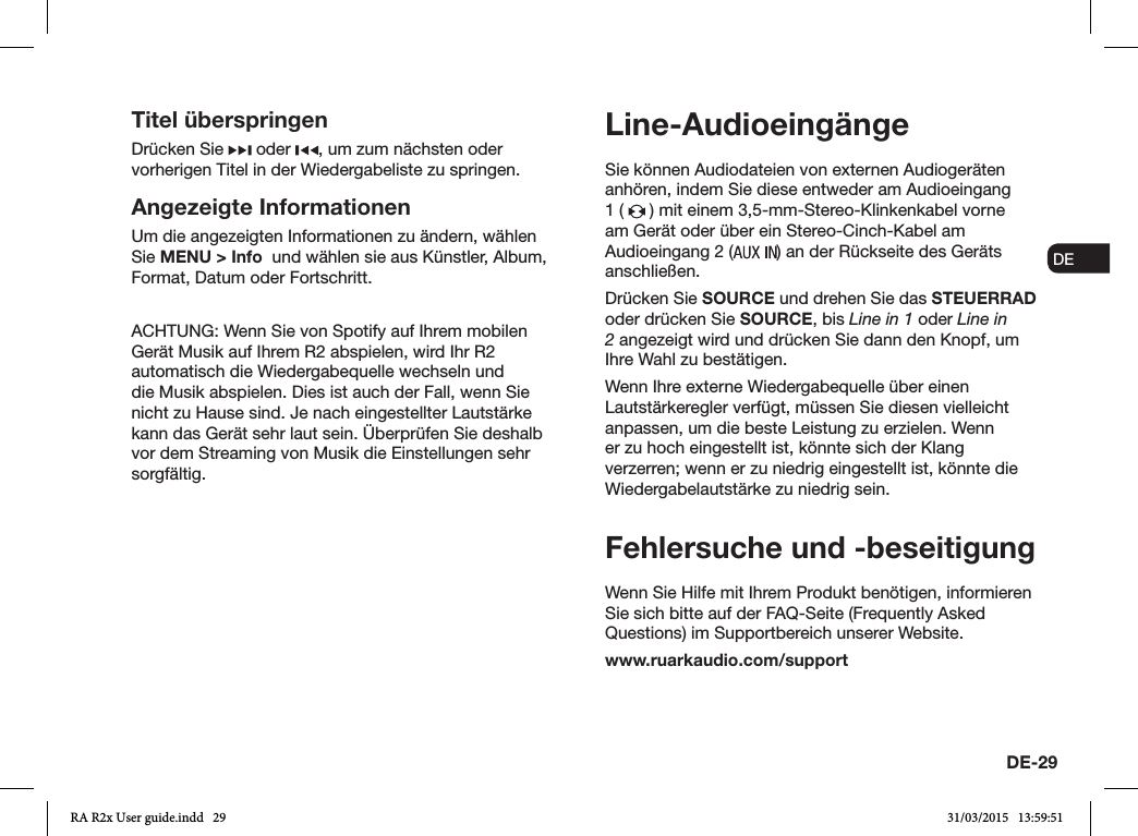 DE-29ENDADE FRITESNLNOSie können Audiodateien von externen Audiogeräten anhören, indem Sie diese entweder am Audioeingang 1 (   ) mit einem 3,5-mm-Stereo-Klinkenkabel vorne am Gerät oder über ein Stereo-Cinch-Kabel am Audioeingang 2 ( ) an der Rückseite des Geräts anschließen.Drücken Sie SOURCE und drehen Sie das STEUERRAD oder drücken Sie SOURCE, bis Line in 1 oder Line in 2 angezeigt wird und drücken Sie dann den Knopf, um Ihre Wahl zu bestätigen.Wenn Ihre externe Wiedergabequelle über einen Lautstärkeregler verfügt, müssen Sie diesen vielleicht anpassen, um die beste Leistung zu erzielen. Wenn er zu hoch eingestellt ist, könnte sich der Klang verzerren; wenn er zu niedrig eingestellt ist, könnte die Wiedergabelautstärke zu niedrig sein.Fehlersuche und -beseitigungWenn Sie Hilfe mit Ihrem Produkt benötigen, informieren Sie sich bitte auf der FAQ-Seite (Frequently Asked Questions) im Supportbereich unserer Website.www.ruarkaudio.com/supportLine-AudioeingängeTitel überspringenDrücken Sie   oder  , um zum nächsten oder vorherigen Titel in der Wiedergabeliste zu springen.Angezeigte InformationenUm die angezeigten Informationen zu ändern, wählen Sie MENU &gt; Info  und wählen sie aus Künstler, Album, Format, Datum oder Fortschritt.ACHTUNG: Wenn Sie von Spotify auf Ihrem mobilen Gerät Musik auf Ihrem R2 abspielen, wird Ihr R2 automatisch die Wiedergabequelle wechseln und die Musik abspielen. Dies ist auch der Fall, wenn Sie nicht zu Hause sind. Je nach eingestellter Lautstärke kann das Gerät sehr laut sein. Überprüfen Sie deshalb vor dem Streaming von Musik die Einstellungen sehr sorgfältig.RA R2x User guide.indd   29 31/03/2015   13:59:51