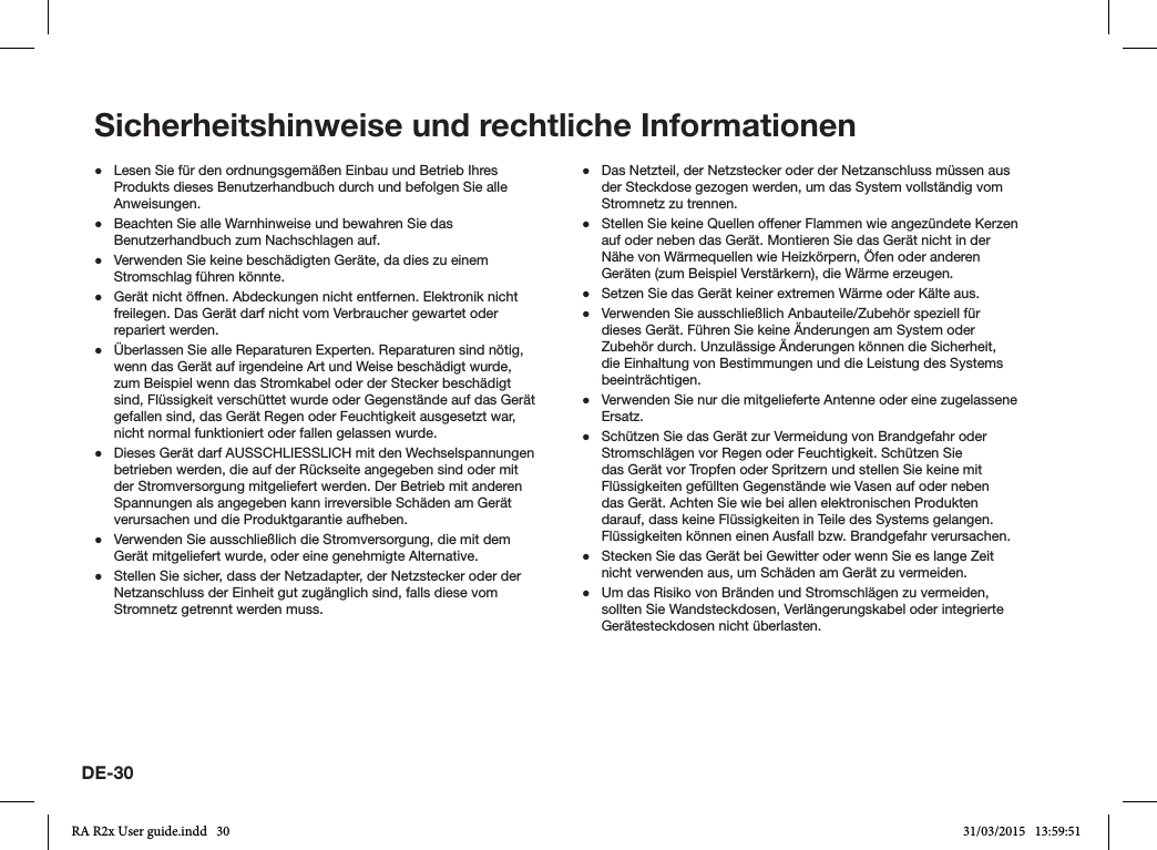 DE-30 ●Lesen Sie für den ordnungsgemäßen Einbau und Betrieb Ihres Produkts dieses Benutzerhandbuch durch und befolgen Sie alle Anweisungen. ●Beachten Sie alle Warnhinweise und bewahren Sie das Benutzerhandbuch zum Nachschlagen auf. ●Verwenden Sie keine beschädigten Geräte, da dies zu einem Stromschlag führen könnte. ●Gerät nicht öffnen. Abdeckungen nicht entfernen. Elektronik nicht freilegen. Das Gerät darf nicht vom Verbraucher gewartet oder repariert werden. ●Überlassen Sie alle Reparaturen Experten. Reparaturen sind nötig, wenn das Gerät auf irgendeine Art und Weise beschädigt wurde, zum Beispiel wenn das Stromkabel oder der Stecker beschädigt sind, Flüssigkeit verschüttet wurde oder Gegenstände auf das Gerät gefallen sind, das Gerät Regen oder Feuchtigkeit ausgesetzt war, nicht normal funktioniert oder fallen gelassen wurde. ●Dieses Gerät darf AUSSCHLIESSLICH mit den Wechselspannungen betrieben werden, die auf der Rückseite angegeben sind oder mit der Stromversorgung mitgeliefert werden. Der Betrieb mit anderen Spannungen als angegeben kann irreversible Schäden am Gerät verursachen und die Produktgarantie aufheben. ●Verwenden Sie ausschließlich die Stromversorgung, die mit dem Gerät mitgeliefert wurde, oder eine genehmigte Alternative. ●Stellen Sie sicher, dass der Netzadapter, der Netzstecker oder der Netzanschluss der Einheit gut zugänglich sind, falls diese vom Stromnetz getrennt werden muss. ●Das Netzteil, der Netzstecker oder der Netzanschluss müssen aus der Steckdose gezogen werden, um das System vollständig vom Stromnetz zu trennen. ●Stellen Sie keine Quellen offener Flammen wie angezündete Kerzen auf oder neben das Gerät. Montieren Sie das Gerät nicht in der Nähe von Wärmequellen wie Heizkörpern, Öfen oder anderen Geräten (zum Beispiel Verstärkern), die Wärme erzeugen. ●Setzen Sie das Gerät keiner extremen Wärme oder Kälte aus. ●Verwenden Sie ausschließlich Anbauteile/Zubehör speziell für dieses Gerät. Führen Sie keine Änderungen am System oder Zubehör durch. Unzulässige Änderungen können die Sicherheit, die Einhaltung von Bestimmungen und die Leistung des Systems beeinträchtigen. ●Verwenden Sie nur die mitgelieferte Antenne oder eine zugelassene Ersatz. ●Schützen Sie das Gerät zur Vermeidung von Brandgefahr oder Stromschlägen vor Regen oder Feuchtigkeit. Schützen Sie das Gerät vor Tropfen oder Spritzern und stellen Sie keine mit Flüssigkeiten gefüllten Gegenstände wie Vasen auf oder neben das Gerät. Achten Sie wie bei allen elektronischen Produkten darauf, dass keine Flüssigkeiten in Teile des Systems gelangen. Flüssigkeiten können einen Ausfall bzw. Brandgefahr verursachen. ●Stecken Sie das Gerät bei Gewitter oder wenn Sie es lange Zeit nicht verwenden aus, um Schäden am Gerät zu vermeiden. ●Um das Risiko von Bränden und Stromschlägen zu vermeiden, sollten Sie Wandsteckdosen, Verlängerungskabel oder integrierte Gerätesteckdosen nicht überlasten.Sicherheitshinweise und rechtliche InformationenRA R2x User guide.indd   30 31/03/2015   13:59:51