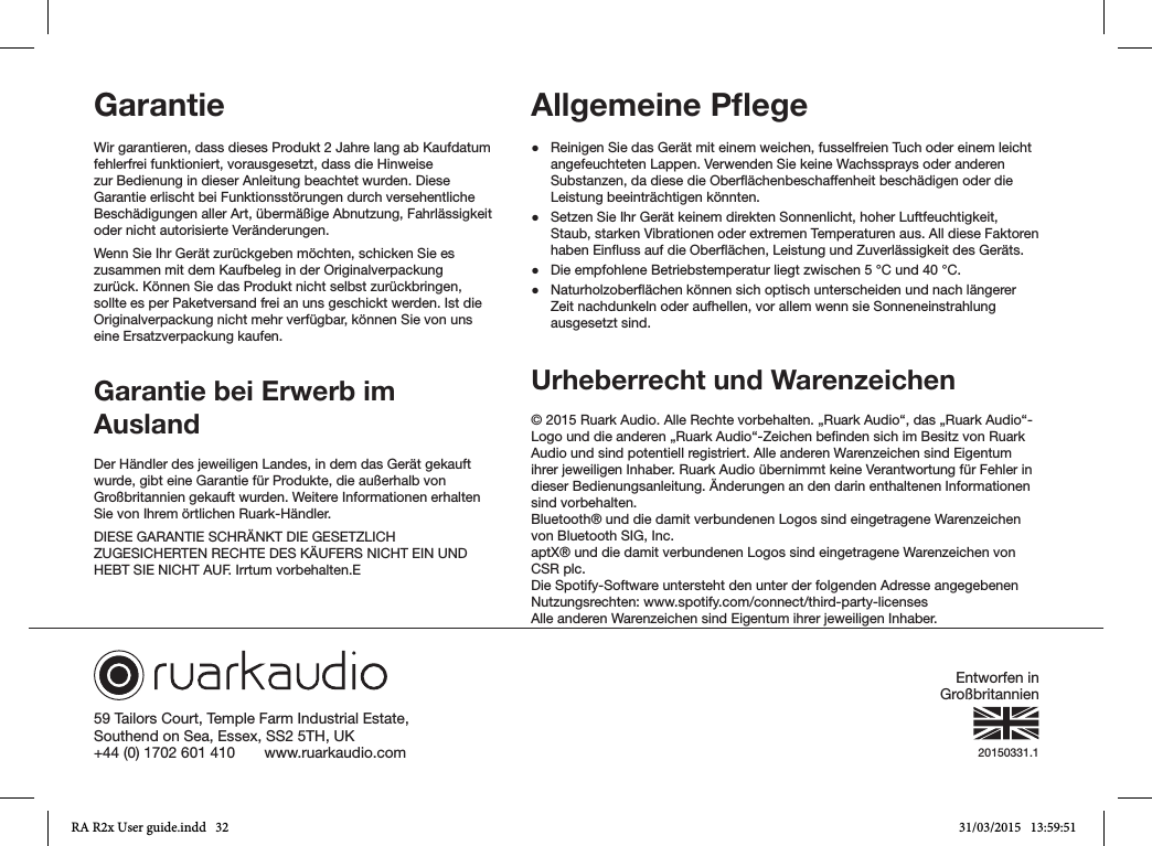 59 Tailors Court, Temple Farm Industrial Estate,Southend on Sea, Essex, SS2 5TH, UK+44 (0) 1702 601 410       www.ruarkaudio.com 20150331.1Garantie Wir garantieren, dass dieses Produkt 2 Jahre lang ab Kaufdatum fehlerfrei funktioniert, vorausgesetzt, dass die Hinweise zur Bedienung in dieser Anleitung beachtet wurden. Diese Garantie erlischt bei Funktionsstörungen durch versehentliche Beschädigungen aller Art, übermäßige Abnutzung, Fahrlässigkeit oder nicht autorisierte Veränderungen.Wenn Sie Ihr Gerät zurückgeben möchten, schicken Sie es zusammen mit dem Kaufbeleg in der Originalverpackung zurück. Können Sie das Produkt nicht selbst zurückbringen, sollte es per Paketversand frei an uns geschickt werden. Ist die Originalverpackung nicht mehr verfügbar, können Sie von uns eine Ersatzverpackung kaufen.Garantie bei Erwerb im AuslandDer Händler des jeweiligen Landes, in dem das Gerät gekauft wurde, gibt eine Garantie für Produkte, die außerhalb von Großbritannien gekauft wurden. Weitere Informationen erhalten Sie von Ihrem örtlichen Ruark-Händler.DIESE GARANTIE SCHRÄNKT DIE GESETZLICH ZUGESICHERTEN RECHTE DES KÄUFERS NICHT EIN UND HEBT SIE NICHT AUF. Irrtum vorbehalten.EAllgemeine Pﬂege ●Reinigen Sie das Gerät mit einem weichen, fusselfreien Tuch oder einem leicht angefeuchteten Lappen. Verwenden Sie keine Wachssprays oder anderen Substanzen, da diese die Oberächenbeschaffenheit beschädigen oder die Leistung beeinträchtigen könnten. ●Setzen Sie Ihr Gerät keinem direkten Sonnenlicht, hoher Luftfeuchtigkeit, Staub, starken Vibrationen oder extremen Temperaturen aus. All diese Faktoren haben Einuss auf die Oberächen, Leistung und Zuverlässigkeit des Geräts. ●Die empfohlene Betriebstemperatur liegt zwischen 5°C und 40°C. ●Naturholzoberächen können sich optisch unterscheiden und nach längerer Zeit nachdunkeln oder aufhellen, vor allem wenn sie Sonneneinstrahlung ausgesetzt sind.Urheberrecht und Warenzeichen © 2015 Ruark Audio. Alle Rechte vorbehalten. „Ruark Audio“, das „Ruark Audio“-Logo und die anderen „Ruark Audio“-Zeichen benden sich im Besitz von Ruark Audio und sind potentiell registriert. Alle anderen Warenzeichen sind Eigentum ihrer jeweiligen Inhaber. Ruark Audio übernimmt keine Verantwortung für Fehler in dieser Bedienungsanleitung. Änderungen an den darin enthaltenen Informationen sind vorbehalten.Bluetooth® und die damit verbundenen Logos sind eingetragene Warenzeichen von Bluetooth SIG, Inc.aptX® und die damit verbundenen Logos sind eingetragene Warenzeichen von CSR plc.Die Spotify-Software untersteht den unter der folgenden Adresse angegebenen Nutzungsrechten: www.spotify.com/connect/third-party-licensesAlle anderen Warenzeichen sind Eigentum ihrer jeweiligen Inhaber.Entworfen in GroßbritannienRA R2x User guide.indd   32 31/03/2015   13:59:51