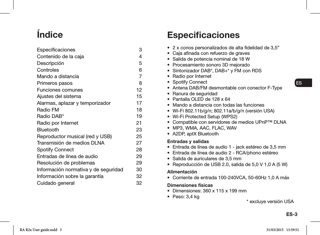 ES-3ENDADE ESFRITNLNO•  2 x conos personalizados de alta delidad de 3,5”•  Caja anada con refuerzo de graves•  Salida de potencia nominal de 18 W•  Procesamiento sonoro 3D mejorado•  Sintonizador DAB*, DAB+* y FM con RDS•  Radio por Internet•  Spotify Connect•  Antena DAB/FM desmontable con conector F-Type•  Ranura de seguridad•  Pantalla OLED de 128 x 64•  Mando a distancia con todas las funciones•  Wi-Fi 802.11b/g/n; 802.11a/b/g/n (versión USA)•  Wi-Fi Protected Setup (WPS2)•  Compatible con servidores de medios UPnP™ DLNA•  MP3, WMA, AAC, FLAC, WAV•  A2DP, aptX BluetoothEntradas y salidas•  Entrada de línea de audio 1 - jack estéreo de 3,5 mm•  Entrada de línea de audio 2 - RCA/phono estéreo•  Salida de auriculares de 3,5 mm•  Reproducción de USB 2.0, salida de 5,0 V 1,0 A (5 W)Alimentación•  Corriente de entrada 100-240VCA, 50-60Hz 1,0 A máxDimensiones físicas•  Dimensiones: 360 x 115 x 199 mm•  Peso: 3,4 kgÍndiceEspecicaciones 3Contenido de la caja  4Descripción 5Controles 6Mando a distancia  7Primeros pasos  8Funciones comunes  12Ajustes del sistema  15Alarmas, aplazar y temporizador  17Radio FM  18Radio DAB*  19Radio por Internet  21Bluetooth 23Reproductor musical (red y USB)  25Transmisión de medios DLNA  27Spotify Connect  28Entradas de línea de audio  29Resolución de problemas  29Información normativa y de seguridad  30Información sobre la garantía   32Cuidado general  32Especiﬁcaciones* excluye versión USARA R2x User guide.indd   3 31/03/2015   13:59:51
