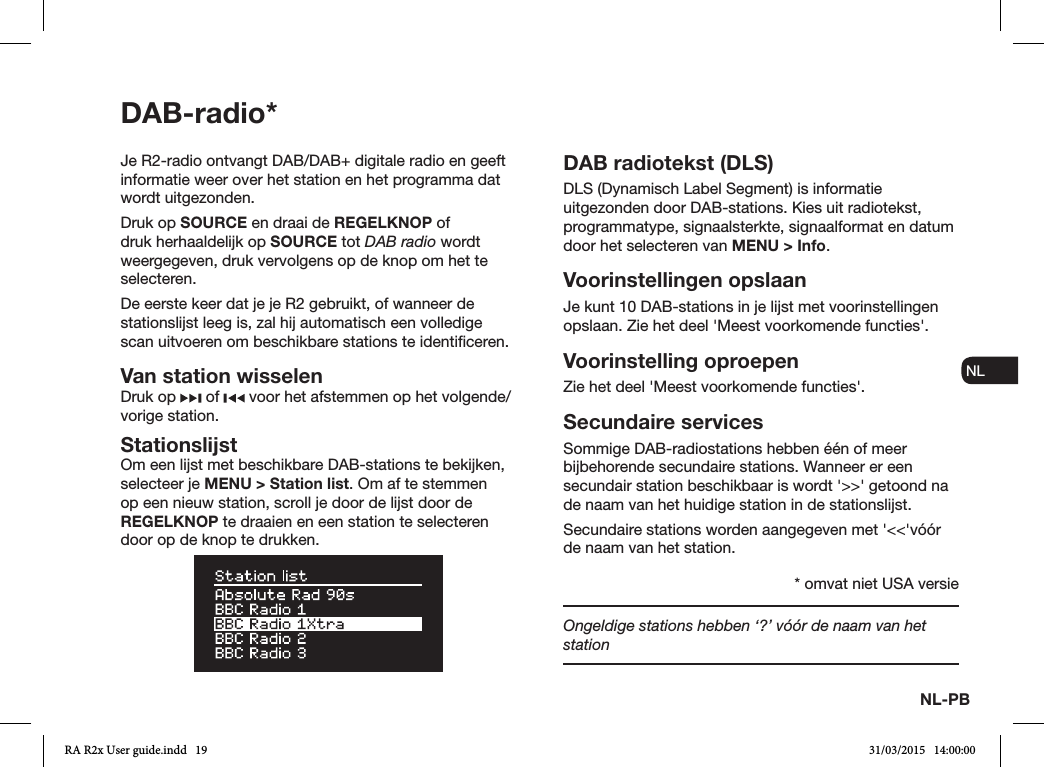 NL-PBNL-PBENDADE ES FRITNLNOJe R2-radio ontvangt DAB/DAB+ digitale radio en geeft informatie weer over het station en het programma dat wordt uitgezonden. Druk op SOURCE en draai de REGELKNOP of druk herhaaldelijk op SOURCE tot DAB radio wordt weergegeven, druk vervolgens op de knop om het te selecteren.De eerste keer dat je je R2 gebruikt, of wanneer de stationslijst leeg is, zal hij automatisch een volledige scan uitvoeren om beschikbare stations te identiceren.Van station wisselenDruk op   of   voor het afstemmen op het volgende/vorige station.StationslijstOm een lijst met beschikbare DAB-stations te bekijken, selecteer je MENU &gt; Station list. Om af te stemmen op een nieuw station, scroll je door de lijst door de REGELKNOP te draaien en een station te selecteren door op de knop te drukken.DAB radiotekst (DLS)DLS (Dynamisch Label Segment) is informatie uitgezonden door DAB-stations. Kies uit radiotekst, programmatype, signaalsterkte, signaalformat en datum door het selecteren van MENU &gt; Info.Voorinstellingen opslaanJe kunt 10 DAB-stations in je lijst met voorinstellingen opslaan. Zie het deel &apos;Meest voorkomende functies&apos;. Voorinstelling oproepenZie het deel &apos;Meest voorkomende functies&apos;.Secundaire servicesSommige DAB-radiostations hebben één of meer bijbehorende secundaire stations. Wanneer er een secundair station beschikbaar is wordt &apos;&gt;&gt;&apos; getoond na de naam van het huidige station in de stationslijst. Secundaire stations worden aangegeven met &apos;&lt;&lt;&apos;vóór de naam van het station.Ongeldige stations hebben ‘?’ vóór de naam van het stationDAB-radio** omvat niet USA versieRA R2x User guide.indd   19 31/03/2015   14:00:00