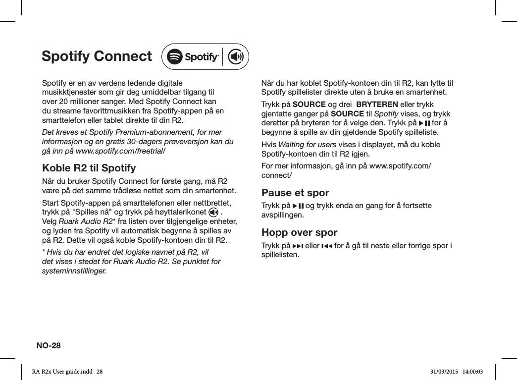 NO-28Spotify er en av verdens ledende digitale musikktjenester som gir deg umiddelbar tilgang til over 20 millioner sanger. Med Spotify Connect kan du streame favorittmusikken fra Spotify-appen på en smarttelefon eller tablet direkte til din R2.Det kreves et Spotify Premium-abonnement, for mer informasjon og en gratis 30-dagers prøveversjon kan du gå inn på www.spotify.com/freetrial/Koble R2 til SpotifyNår du bruker Spotify Connect for første gang, må R2 være på det samme trådløse nettet som din smartenhet.Start Spotify-appen på smarttelefonen eller nettbrettet, trykk på &quot;Spilles nå&quot; og trykk på høyttalerikonet   . Velg Ruark Audio R2* fra listen over tilgjengelige enheter, og lyden fra Spotify vil automatisk begynne å spilles av på R2. Dette vil også koble Spotify-kontoen din til R2.* Hvis du har endret det logiske navnet på R2, vil det vises i stedet for Ruark Audio R2. Se punktet for systeminnstillinger.Når du har koblet Spotify-kontoen din til R2, kan lytte til Spotify spillelister direkte uten å bruke en smartenhet.Trykk på SOURCE og drei  BRYTEREN eller trykk gjentatte ganger på SOURCE til Spotify vises, og trykk deretter på bryteren for å velge den. Trykk på   for å begynne å spille av din gjeldende Spotify spilleliste.Hvis Waiting for users vises i displayet, må du koble Spotify-kontoen din til R2 igjen.For mer informasjon, gå inn på www.spotify.com/connect/Pause et sporTrykk på   og trykk enda en gang for å fortsette avspillingen.Hopp over sporTrykk på   eller   for å gå til neste eller forrige spor i spillelisten.Spotify ConnectRA R2x User guide.indd   28 31/03/2015   14:00:03