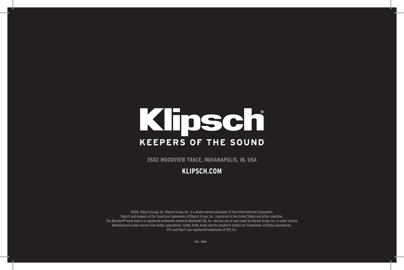 27V06 - 08053502 WOODVIEW TRACE, INDIANAPOLIS, IN, USAKLIPSCH.COM©2016, Klipsch Group, Inc. Klipsch Group, Inc. is a wholly-owned subsidiary of Voxx International Corporation.Klipsch and Keepers of the Sound are trademarks of Klipsch Group, Inc., registered in the United States and other countries.The Bluetooth® word mark is a registered trademark owned by Bluetooth SIG, Inc. and any use of such mark by Klipsch Group, Inc. is under license. Manufactured under license from Dolby Laboratories. Dolby, Dolby Audio and the double-D symbol are trademarks of Dolby Laboratories.DTS and Play-Fi are registered trademarks of DTS, Inc.