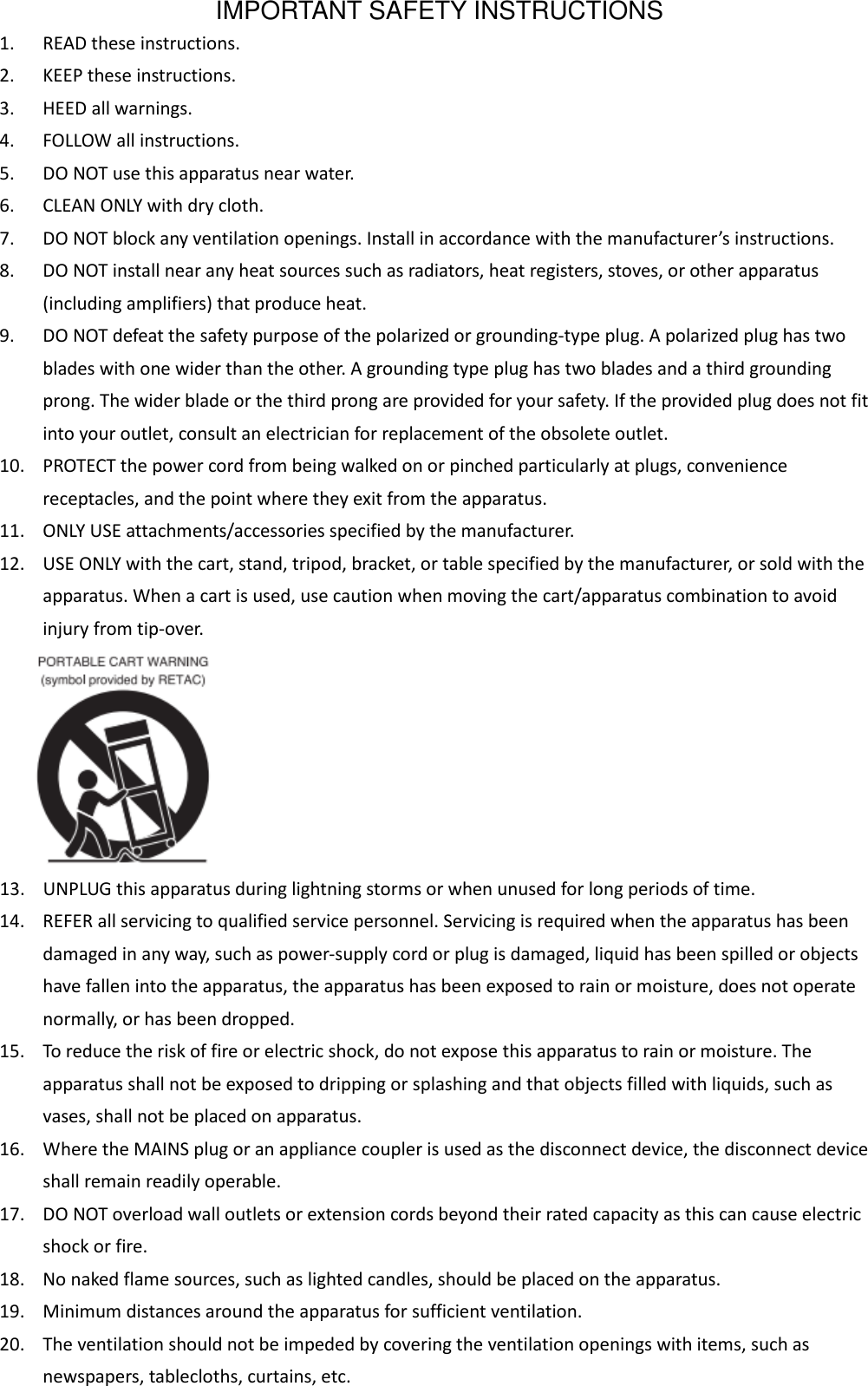 IMPORTANT SAFETY INSTRUCTIONS 1. READ these instructions. 2. KEEP these instructions. 3. HEED all warnings. 4. FOLLOW all instructions. 5. DO NOT use this apparatus near water. 6. CLEAN ONLY with dry cloth. 7. DO NOT block any ventilation openings. Install in accordance with the manufacturer’s instructions. 8. DO NOT install near any heat sources such as radiators, heat registers, stoves, or other apparatus (including amplifiers) that produce heat. 9. DO NOT defeat the safety purpose of the polarized or grounding-type plug. A polarized plug has two blades with one wider than the other. A grounding type plug has two blades and a third grounding prong. The wider blade or the third prong are provided for your safety. If the provided plug does not fit into your outlet, consult an electrician for replacement of the obsolete outlet. 10. PROTECT the power cord from being walked on or pinched particularly at plugs, convenience receptacles, and the point where they exit from the apparatus. 11. ONLY USE attachments/accessories specified by the manufacturer. 12. USE ONLY with the cart, stand, tripod, bracket, or table specified by the manufacturer, or sold with the apparatus. When a cart is used, use caution when moving the cart/apparatus combination to avoid injury from tip-over.    13. UNPLUG this apparatus during lightning storms or when unused for long periods of time. 14. REFER all servicing to qualified service personnel. Servicing is required when the apparatus has been damaged in any way, such as power-supply cord or plug is damaged, liquid has been spilled or objects have fallen into the apparatus, the apparatus has been exposed to rain or moisture, does not operate normally, or has been dropped. 15. To reduce the risk of fire or electric shock, do not expose this apparatus to rain or moisture. The apparatus shall not be exposed to dripping or splashing and that objects filled with liquids, such as vases, shall not be placed on apparatus. 16. Where the MAINS plug or an appliance coupler is used as the disconnect device, the disconnect device shall remain readily operable. 17. DO NOT overload wall outlets or extension cords beyond their rated capacity as this can cause electric shock or fire. 18. No naked flame sources, such as lighted candles, should be placed on the apparatus. 19. Minimum distances around the apparatus for sufficient ventilation. 20. The ventilation should not be impeded by covering the ventilation openings with items, such as newspapers, tablecloths, curtains, etc. 