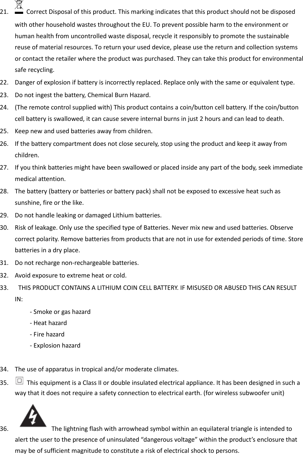 21.   Correct Disposal of this product. This marking indicates that this product should not be disposed with other household wastes throughout the EU. To prevent possible harm to the environment or human health from uncontrolled waste disposal, recycle it responsibly to promote the sustainable reuse of material resources. To return your used device, please use the return and collection systems or contact the retailer where the product was purchased. They can take this product for environmental safe recycling. 22. Danger of explosion if battery is incorrectly replaced. Replace only with the same or equivalent type. 23. Do not ingest the battery, Chemical Burn Hazard. 24. (The remote control supplied with) This product contains a coin/button cell battery. If the coin/button cell battery is swallowed, it can cause severe internal burns in just 2 hours and can lead to death. 25. Keep new and used batteries away from children. 26. If the battery compartment does not close securely, stop using the product and keep it away from children. 27. If you think batteries might have been swallowed or placed inside any part of the body, seek immediate medical attention. 28. The battery (battery or batteries or battery pack) shall not be exposed to excessive heat such as sunshine, fire or the like. 29. Do not handle leaking or damaged Lithium batteries. 30. Risk of leakage. Only use the specified type of Batteries. Never mix new and used batteries. Observe correct polarity. Remove batteries from products that are not in use for extended periods of time. Store batteries in a dry place. 31. Do not recharge non-rechargeable batteries. 32. Avoid exposure to extreme heat or cold. 33.   THIS PRODUCT CONTAINS A LITHIUM COIN CELL BATTERY. IF MISUSED OR ABUSED THIS CAN RESULT IN:     - Smoke or gas hazard     - Heat hazard     - Fire hazard     - Explosion hazard  34. The use of apparatus in tropical and/or moderate climates. 35.   This equipment is a Class II or double insulated electrical appliance. It has been designed in such a way that it does not require a safety connection to electrical earth. (for wireless subwoofer unit) 36. The lightning flash with arrowhead symbol within an equilateral triangle is intended to alert the user to the presence of uninsulated “dangerous voltage” within the product’s enclosure that may be of sufficient magnitude to constitute a risk of electrical shock to persons. 