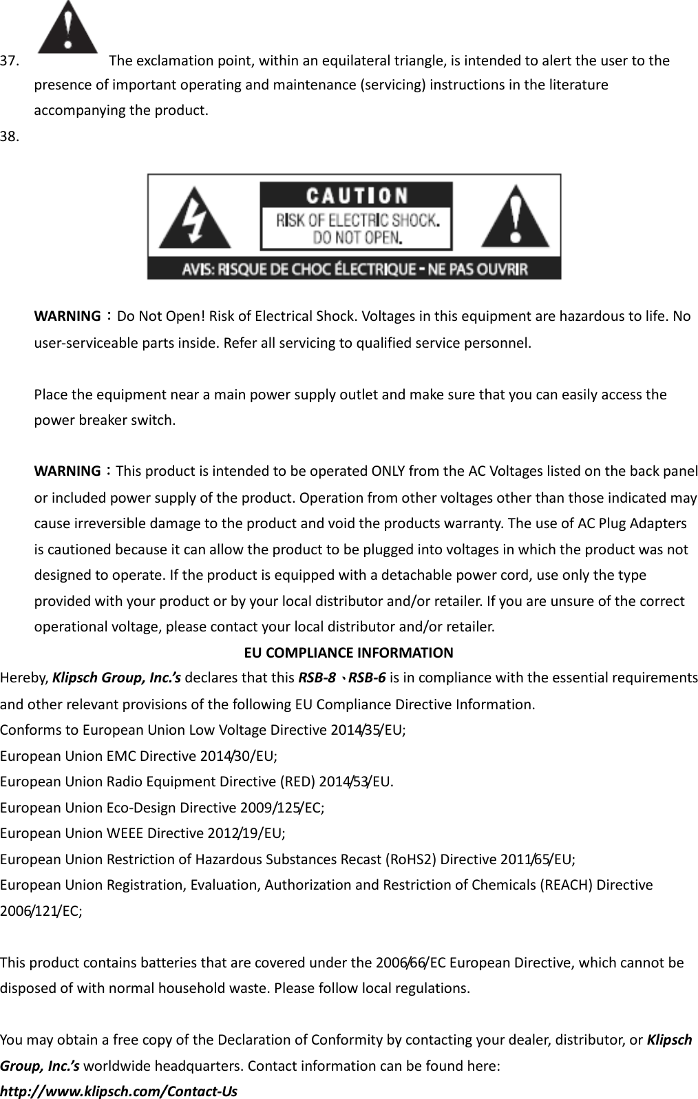37.   The exclamation point, within an equilateral triangle, is intended to alert the user to the presence of important operating and maintenance (servicing) instructions in the literature accompanying the product. 38.   WARNING：Do Not Open! Risk of Electrical Shock. Voltages in this equipment are hazardous to life. No user-serviceable parts inside. Refer all servicing to qualified service personnel.  Place the equipment near a main power supply outlet and make sure that you can easily access the power breaker switch.    WARNING：This product is intended to be operated ONLY from the AC Voltages listed on the back panel or included power supply of the product. Operation from other voltages other than those indicated may cause irreversible damage to the product and void the products warranty. The use of AC Plug Adapters is cautioned because it can allow the product to be plugged into voltages in which the product was not designed to operate. If the product is equipped with a detachable power cord, use only the type provided with your product or by your local distributor and/or retailer. If you are unsure of the correct operational voltage, please contact your local distributor and/or retailer. EU COMPLIANCE INFORMATION Hereby, Klipsch Group, Inc.’s declares that this RSB-8、RSB-6 is in compliance with the essential requirements and other relevant provisions of the following EU Compliance Directive Information.   Conforms to European Union Low Voltage Directive 2014/35/EU;   European Union EMC Directive 2014/30/EU;   European Union Radio Equipment Directive (RED) 2014/53/EU. European Union Eco-Design Directive 2009/125/EC; European Union WEEE Directive 2012/19/EU;   European Union Restriction of Hazardous Substances Recast (RoHS2) Directive 2011/65/EU;   European Union Registration, Evaluation, Authorization and Restriction of Chemicals (REACH) Directive 2006/121/EC;    This product contains batteries that are covered under the 2006/66/EC European Directive, which cannot be disposed of with normal household waste. Please follow local regulations.  You may obtain a free copy of the Declaration of Conformity by contacting your dealer, distributor, or Klipsch Group, Inc.’s worldwide headquarters. Contact information can be found here: http://www.klipsch.com/Contact-Us 