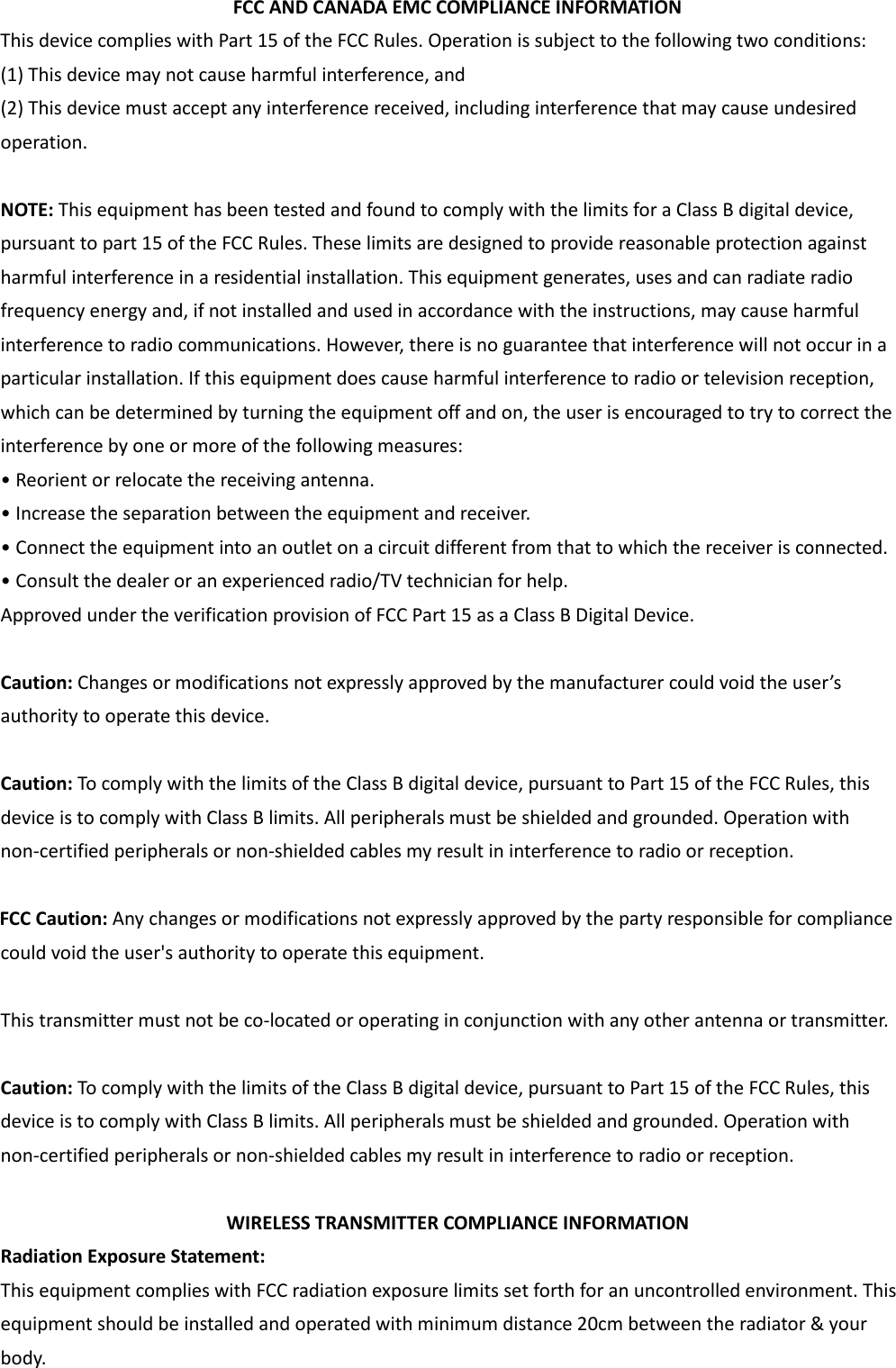  FCC AND CANADA EMC COMPLIANCE INFORMATION This device complies with Part 15 of the FCC Rules. Operation is subject to the following two conditions: (1) This device may not cause harmful interference, and (2) This device must accept any interference received, including interference that may cause undesired operation.  NOTE: This equipment has been tested and found to comply with the limits for a Class B digital device, pursuant to part 15 of the FCC Rules. These limits are designed to provide reasonable protection against harmful interference in a residential installation. This equipment generates, uses and can radiate radio frequency energy and, if not installed and used in accordance with the instructions, may cause harmful interference to radio communications. However, there is no guarantee that interference will not occur in a particular installation. If this equipment does cause harmful interference to radio or television reception, which can be determined by turning the equipment off and on, the user is encouraged to try to correct the interference by one or more of the following measures: • Reorient or relocate the receiving antenna. • Increase the separation between the equipment and receiver. • Connect the equipment into an outlet on a circuit different from that to which the receiver is connected. • Consult the dealer or an experienced radio/TV technician for help. Approved under the verification provision of FCC Part 15 as a Class B Digital Device.  Caution: Changes or modifications not expressly approved by the manufacturer could void the user’s authority to operate this device.  Caution: To comply with the limits of the Class B digital device, pursuant to Part 15 of the FCC Rules, this device is to comply with Class B limits. All peripherals must be shielded and grounded. Operation with non-certified peripherals or non-shielded cables my result in interference to radio or reception.    FCC Caution: Any changes or modifications not expressly approved by the party responsible for compliance could void the user&apos;s authority to operate this equipment.  This transmitter must not be co-located or operating in conjunction with any other antenna or transmitter.  Caution: To comply with the limits of the Class B digital device, pursuant to Part 15 of the FCC Rules, this device is to comply with Class B limits. All peripherals must be shielded and grounded. Operation with non-certified peripherals or non-shielded cables my result in interference to radio or reception.  WIRELESS TRANSMITTER COMPLIANCE INFORMATION Radiation Exposure Statement: This equipment complies with FCC radiation exposure limits set forth for an uncontrolled environment. This equipment should be installed and operated with minimum distance 20cm between the radiator &amp; your body.  