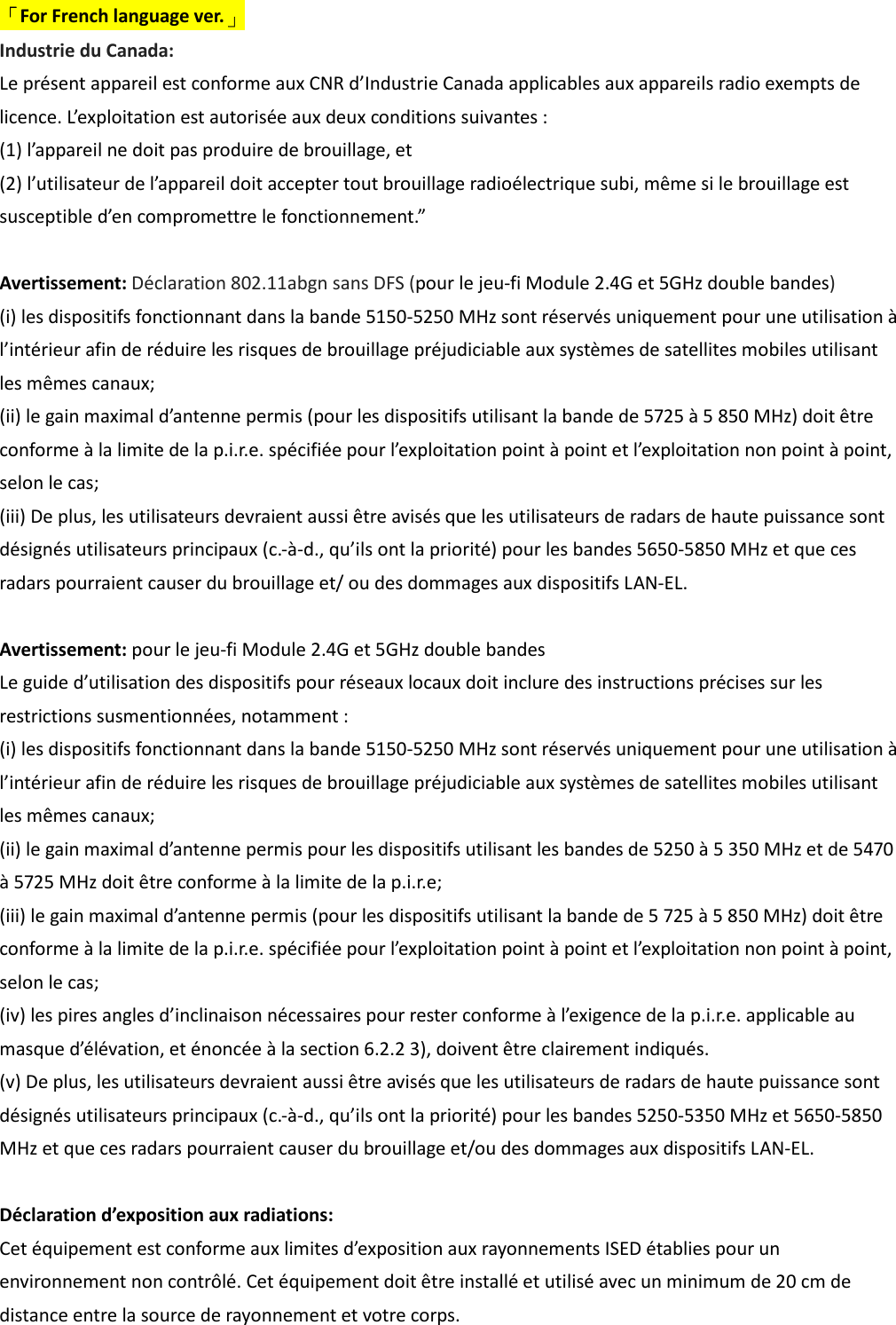 「For French language ver.」 Industrie du Canada: Le présent appareil est conforme aux CNR d’Industrie Canada applicables aux appareils radio exempts de licence. L’exploitation est autorisée aux deux conditions suivantes : (1) l’appareil ne doit pas produire de brouillage, et (2) l’utilisateur de l’appareil doit accepter tout brouillage radioélectrique subi, même si le brouillage est susceptible d’en compromettre le fonctionnement.”  Avertissement: Déclaration 802.11abgn sans DFS (pour le jeu-fi Module 2.4G et 5GHz double bandes) (i) les dispositifs fonctionnant dans la bande 5150-5250 MHz sont réservés uniquement pour une utilisation à l’intérieur afin de réduire les risques de brouillage préjudiciable aux systèmes de satellites mobiles utilisant les mêmes canaux; (ii) le gain maximal d’antenne permis (pour les dispositifs utilisant la bande de 5725 à 5 850 MHz) doit être conforme à la limite de la p.i.r.e. spécifiée pour l’exploitation point à point et l’exploitation non point à point, selon le cas; (iii) De plus, les utilisateurs devraient aussi être avisés que les utilisateurs de radars de haute puissance sont désignés utilisateurs principaux (c.-à-d., qu’ils ont la priorité) pour les bandes 5650-5850 MHz et que ces radars pourraient causer du brouillage et/ ou des dommages aux dispositifs LAN-EL.  Avertissement: pour le jeu-fi Module 2.4G et 5GHz double bandes Le guide d’utilisation des dispositifs pour réseaux locaux doit inclure des instructions précises sur les restrictions susmentionnées, notamment : (i) les dispositifs fonctionnant dans la bande 5150-5250 MHz sont réservés uniquement pour une utilisation à l’intérieur afin de réduire les risques de brouillage préjudiciable aux systèmes de satellites mobiles utilisant les mêmes canaux; (ii) le gain maximal d’antenne permis pour les dispositifs utilisant les bandes de 5250 à 5 350 MHz et de 5470 à 5725 MHz doit être conforme à la limite de la p.i.r.e; (iii) le gain maximal d’antenne permis (pour les dispositifs utilisant la bande de 5 725 à 5 850 MHz) doit être conforme à la limite de la p.i.r.e. spécifiée pour l’exploitation point à point et l’exploitation non point à point, selon le cas; (iv) les pires angles d’inclinaison nécessaires pour rester conforme à l’exigence de la p.i.r.e. applicable au masque d’élévation, et énoncée à la section 6.2.2 3), doivent être clairement indiqués. (v) De plus, les utilisateurs devraient aussi être avisés que les utilisateurs de radars de haute puissance sont désignés utilisateurs principaux (c.-à-d., qu’ils ont la priorité) pour les bandes 5250-5350 MHz et 5650-5850 MHz et que ces radars pourraient causer du brouillage et/ou des dommages aux dispositifs LAN-EL.  Déclaration d’exposition aux radiations: Cet équipement est conforme aux limites d’exposition aux rayonnements ISED établies pour un environnement non contrôlé. Cet équipement doit être installé et utilisé avec un minimum de 20 cm de distance entre la source de rayonnement et votre corps.  