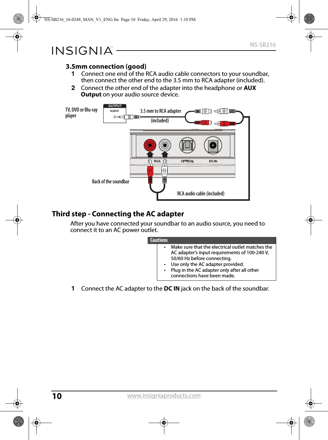 10NS-SB216www.insigniaproducts.com3.5mm connection (good)1Connect one end of the RCA audio cable connectors to your soundbar, then connect the other end to the 3.5 mm to RCA adapter (included).2Connect the other end of the adapter into the headphone or AUX Output on your audio source device.Third step - Connecting the AC adapterAfter you have connected your soundbar to an audio source, you need to connect it to an AC power outlet.1Connect the AC adapter to the DC IN jack on the back of the soundbar.Cautions• Make sure that the electrical outlet matches the AC adapter’s input requirements of 100-240 V, 50/60 Hz before connecting.• Use only the AC adapter provided.• Plug in the AC adapter only after all other connections have been made.Back of the soundbarTV, DVD or Blu-ray player 3.5 mm to RCA adapterRCA audio cable (included)(included)NS-SB216_16-0248_MAN_V1_ENG.fm  Page 10  Friday, April 29, 2016  1:10 PM