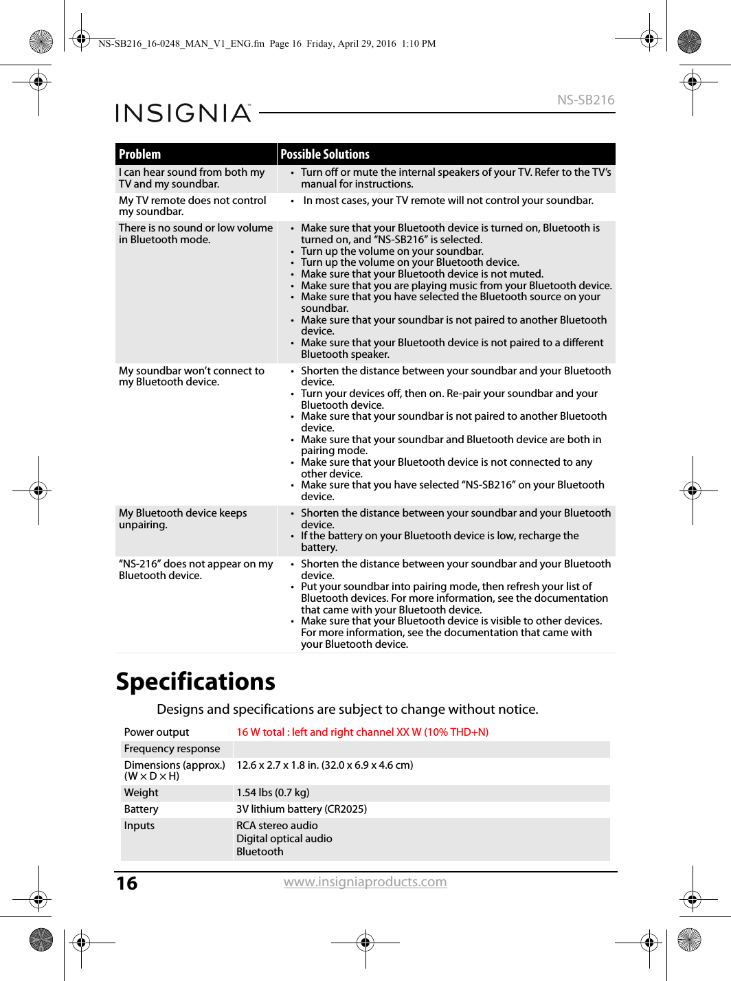 16NS-SB216www.insigniaproducts.comSpecificationsDesigns and specifications are subject to change without notice.I can hear sound from both my TV and my soundbar.• Turn off or mute the internal speakers of your TV. Refer to the TV’s manual for instructions.My TV remote does not control my soundbar.•  In most cases, your TV remote will not control your soundbar.There is no sound or low volume in Bluetooth mode.• Make sure that your Bluetooth device is turned on, Bluetooth is turned on, and “NS-SB216” is selected.• Turn up the volume on your soundbar.• Turn up the volume on your Bluetooth device.• Make sure that your Bluetooth device is not muted.• Make sure that you are playing music from your Bluetooth device.• Make sure that you have selected the Bluetooth source on your soundbar.• Make sure that your soundbar is not paired to another Bluetooth device.• Make sure that your Bluetooth device is not paired to a different Bluetooth speaker.My soundbar won’t connect to my Bluetooth device.• Shorten the distance between your soundbar and your Bluetooth device.• Turn your devices off, then on. Re-pair your soundbar and your Bluetooth device.• Make sure that your soundbar is not paired to another Bluetooth device.• Make sure that your soundbar and Bluetooth device are both in pairing mode.• Make sure that your Bluetooth device is not connected to any other device.• Make sure that you have selected “NS-SB216” on your Bluetooth device.My Bluetooth device keeps unpairing.• Shorten the distance between your soundbar and your Bluetooth device.• If the battery on your Bluetooth device is low, recharge the battery.“NS-216” does not appear on my Bluetooth device.• Shorten the distance between your soundbar and your Bluetooth device.• Put your soundbar into pairing mode, then refresh your list of Bluetooth devices. For more information, see the documentation that came with your Bluetooth device. • Make sure that your Bluetooth device is visible to other devices. For more information, see the documentation that came with your Bluetooth device.Power output 16 W total : left and right channel XX W (10% THD+N)Frequency responseDimensions (approx.)(W × D × H)12.6 x 2.7 x 1.8 in. (32.0 x 6.9 x 4.6 cm)Weight 1.54 lbs (0.7 kg)Battery 3V lithium battery (CR2025)Inputs RCA stereo audioDigital optical audioBluetoothProblem Possible SolutionsNS-SB216_16-0248_MAN_V1_ENG.fm  Page 16  Friday, April 29, 2016  1:10 PM