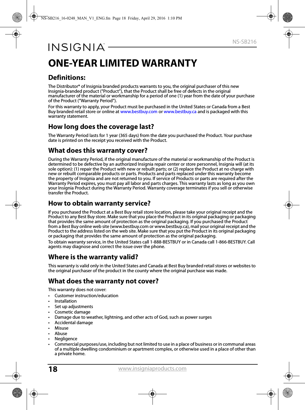 18NS-SB216www.insigniaproducts.comONE-YEAR LIMITED WARRANTYDefinitions:The Distributor* of Insignia branded products warrants to you, the original purchaser of this new Insignia-branded product (“Product”), that the Product shall be free of defects in the original manufacturer of the material or workmanship for a period of one (1) year from the date of your purchase of the Product (“Warranty Period”).For this warranty to apply, your Product must be purchased in the United States or Canada from a Best Buy branded retail store or online at www.bestbuy.com or www.bestbuy.ca and is packaged with this warranty statement.How long does the coverage last?The Warranty Period lasts for 1 year (365 days) from the date you purchased the Product. Your purchase date is printed on the receipt you received with the Product.What does this warranty cover?During the Warranty Period, if the original manufacture of the material or workmanship of the Product is determined to be defective by an authorized Insignia repair center or store personnel, Insignia will (at its sole option): (1) repair the Product with new or rebuilt parts; or (2) replace the Product at no charge with new or rebuilt comparable products or parts. Products and parts replaced under this warranty become the property of Insignia and are not returned to you. If service of Products or parts are required after the Warranty Period expires, you must pay all labor and parts charges. This warranty lasts as long as you own your Insignia Product during the Warranty Period. Warranty coverage terminates if you sell or otherwise transfer the Product.How to obtain warranty service?If you purchased the Product at a Best Buy retail store location, please take your original receipt and the Product to any Best Buy store. Make sure that you place the Product in its original packaging or packaging that provides the same amount of protection as the original packaging. If you purchased the Product from a Best Buy online web site (www.bestbuy.com or www.bestbuy.ca), mail your original receipt and the Product to the address listed on the web site. Make sure that you put the Product in its original packaging or packaging that provides the same amount of protection as the original packaging.To obtain warranty service, in the United States call 1-888-BESTBUY or in Canada call 1-866-BESTBUY. Call agents may diagnose and correct the issue over the phone.Where is the warranty valid?This warranty is valid only in the United States and Canada at Best Buy branded retail stores or websites to the original purchaser of the product in the county where the original purchase was made.What does the warranty not cover?This warranty does not cover:• Customer instruction/education•Installation•Set up adjustments• Cosmetic damage• Damage due to weather, lightning, and other acts of God, such as power surges•Accidental damage•Misuse•Abuse•Negligence• Commercial purposes/use, including but not limited to use in a place of business or in communal areas of a multiple dwelling condominium or apartment complex, or otherwise used in a place of other than a private home.NS-SB216_16-0248_MAN_V1_ENG.fm  Page 18  Friday, April 29, 2016  1:10 PM