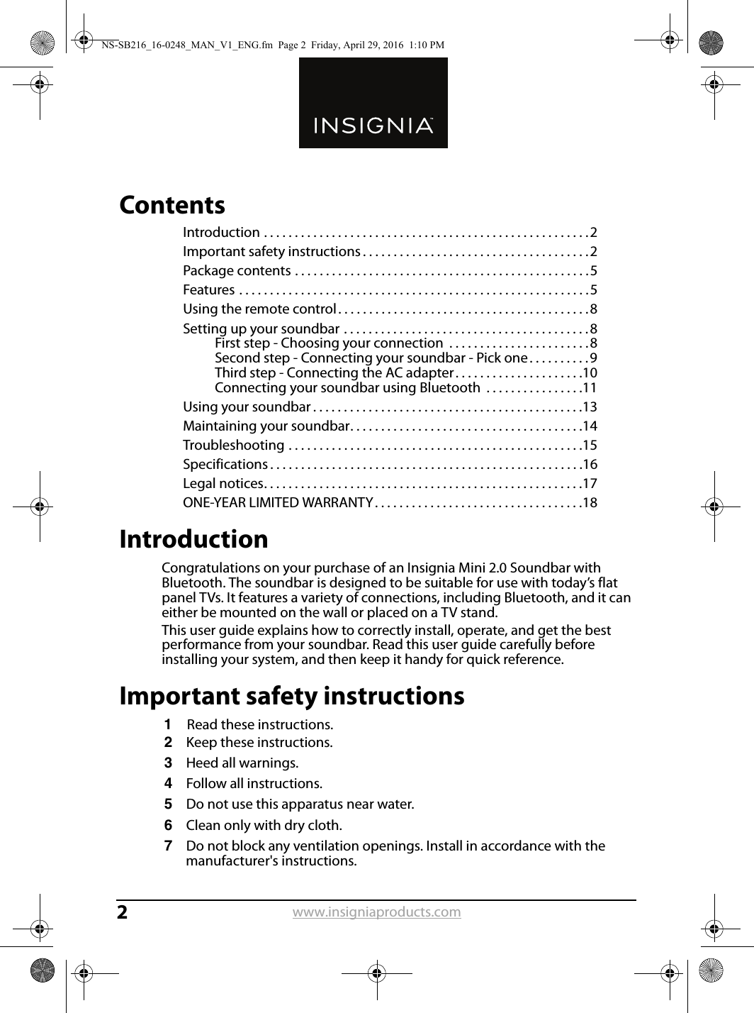 www.insigniaproducts.com2ContentsIntroduction . . . . . . . . . . . . . . . . . . . . . . . . . . . . . . . . . . . . . . . . . . . . . . . . . . . . .2Important safety instructions . . . . . . . . . . . . . . . . . . . . . . . . . . . . . . . . . . . . .2Package contents . . . . . . . . . . . . . . . . . . . . . . . . . . . . . . . . . . . . . . . . . . . . . . . .5Features . . . . . . . . . . . . . . . . . . . . . . . . . . . . . . . . . . . . . . . . . . . . . . . . . . . . . . . . .5Using the remote control. . . . . . . . . . . . . . . . . . . . . . . . . . . . . . . . . . . . . . . . .8Setting up your soundbar . . . . . . . . . . . . . . . . . . . . . . . . . . . . . . . . . . . . . . . .8First step - Choosing your connection  . . . . . . . . . . . . . . . . . . . . . . .8Second step - Connecting your soundbar - Pick one . . . . . . . . . .9Third step - Connecting the AC adapter . . . . . . . . . . . . . . . . . . . . .10Connecting your soundbar using Bluetooth  . . . . . . . . . . . . . . . .11Using your soundbar . . . . . . . . . . . . . . . . . . . . . . . . . . . . . . . . . . . . . . . . . . . .13Maintaining your soundbar. . . . . . . . . . . . . . . . . . . . . . . . . . . . . . . . . . . . . .14Troubleshooting . . . . . . . . . . . . . . . . . . . . . . . . . . . . . . . . . . . . . . . . . . . . . . . .15Specifications . . . . . . . . . . . . . . . . . . . . . . . . . . . . . . . . . . . . . . . . . . . . . . . . . . .16Legal notices. . . . . . . . . . . . . . . . . . . . . . . . . . . . . . . . . . . . . . . . . . . . . . . . . . . .17ONE-YEAR LIMITED WARRANTY. . . . . . . . . . . . . . . . . . . . . . . . . . . . . . . . . .18IntroductionCongratulations on your purchase of an Insignia Mini 2.0 Soundbar with Bluetooth. The soundbar is designed to be suitable for use with today’s flat panel TVs. It features a variety of connections, including Bluetooth, and it can either be mounted on the wall or placed on a TV stand.This user guide explains how to correctly install, operate, and get the best performance from your soundbar. Read this user guide carefully before installing your system, and then keep it handy for quick reference.Important safety instructions1Read these instructions.2Keep these instructions.3Heed all warnings.4Follow all instructions.5Do not use this apparatus near water.6Clean only with dry cloth.7Do not block any ventilation openings. Install in accordance with the manufacturer&apos;s instructions.NS-SB216_16-0248_MAN_V1_ENG.fm  Page 2  Friday, April 29, 2016  1:10 PM