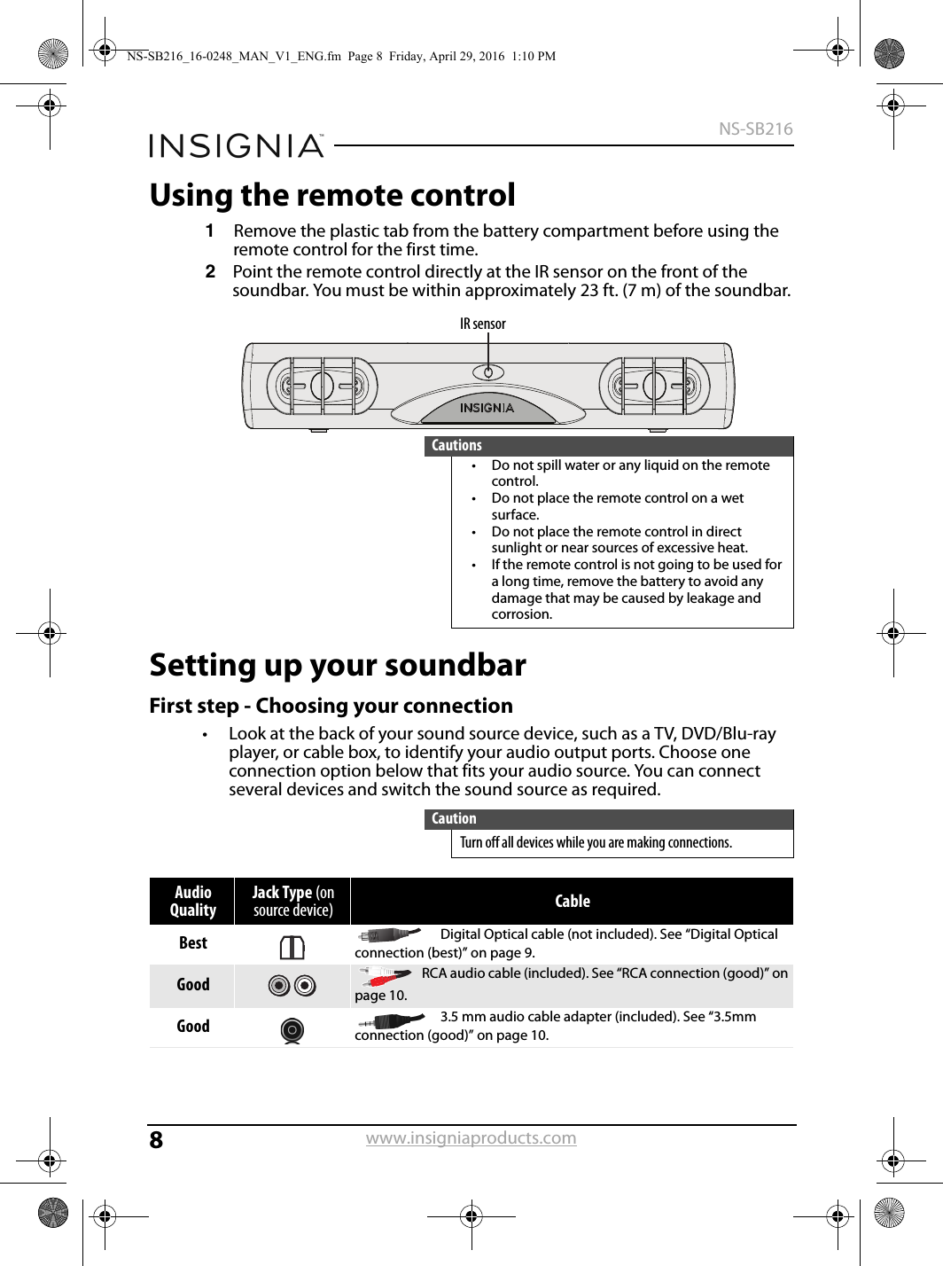 8NS-SB216www.insigniaproducts.comUsing the remote control1Remove the plastic tab from the battery compartment before using the remote control for the first time.2Point the remote control directly at the IR sensor on the front of the soundbar. You must be within approximately 23 ft. (7 m) of the soundbar.Setting up your soundbarFirst step - Choosing your connection• Look at the back of your sound source device, such as a TV, DVD/Blu-ray player, or cable box, to identify your audio output ports. Choose one connection option below that fits your audio source. You can connect several devices and switch the sound source as required.Cautions• Do not spill water or any liquid on the remote control.• Do not place the remote control on a wet surface.• Do not place the remote control in direct sunlight or near sources of excessive heat.• If the remote control is not going to be used for a long time, remove the battery to avoid any damage that may be caused by leakage and corrosion.CautionTurn off all devices while you are making connections.Audio QualityJack Type (on source device) CableBest Digital Optical cable (not included). See “Digital Optical connection (best)” on page 9.Good RCA audio cable (included). See “RCA connection (good)” on page 10.Good 3.5 mm audio cable adapter (included). See “3.5mm connection (good)” on page 10.IR sensorNS-SB216_16-0248_MAN_V1_ENG.fm  Page 8  Friday, April 29, 2016  1:10 PM