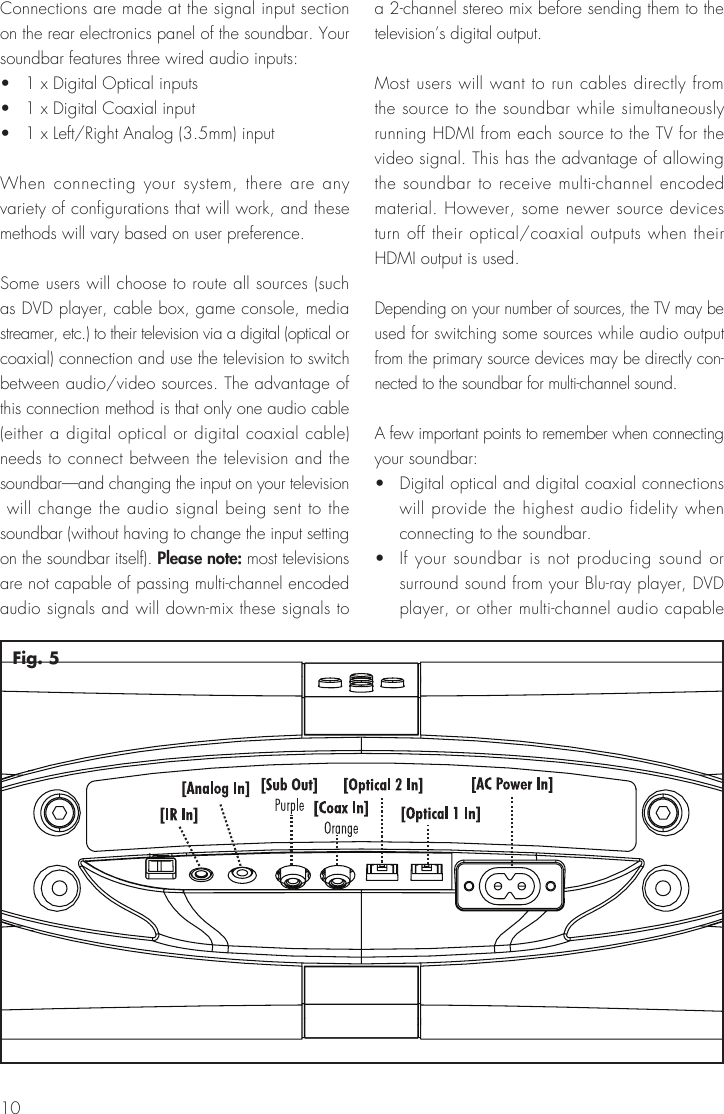 10Fig. 5Connections are made at the signal input section on the rear electronics panel of the soundbar. Your soundbar features three wired audio inputs:•   1 x Digital Optical inputs•   1 x Digital Coaxial input•   1 x Left/Right Analog (3.5mm) inputWhen connecting your system, there are any variety of configurations that will work, and these methods will vary based on user preference.Some users will choose to route all sources (such as DVD player, cable box, game console, media streamer, etc.) to their television via a digital (optical or coaxial) connection and use the television to switch between audio/video sources. The advantage of this connection method is that only one audio cable (either a digital optical or digital coaxial cable) needs to connect between the television and the soundbar—and changing the input on your television  will change the audio signal being sent to the soundbar (without having to change the input setting on the soundbar itself). Please note: most televisions are not capable of passing multi-channel encoded audio signals and will down-mix these signals to a 2-channel stereo mix before sending them to the television’s digital output.Most users will want to run cables directly from the source to the soundbar while simultaneously running HDMI from each source to the TV for the video signal. This has the advantage of allowing the soundbar to receive multi-channel encoded material. However, some newer source devices turn off their optical/coaxial outputs when their HDMI output is used.Depending on your number of sources, the TV may be used for switching some sources while audio output from the primary source devices may be directly con-nected to the soundbar for multi-channel sound.A few important points to remember when connecting your soundbar:•   Digital optical and digital coaxial connections will provide the highest audio fidelity when connecting to the soundbar.•   If your soundbar is not producing sound or surround sound from your Blu-ray player, DVD player, or other multi-channel audio capable 