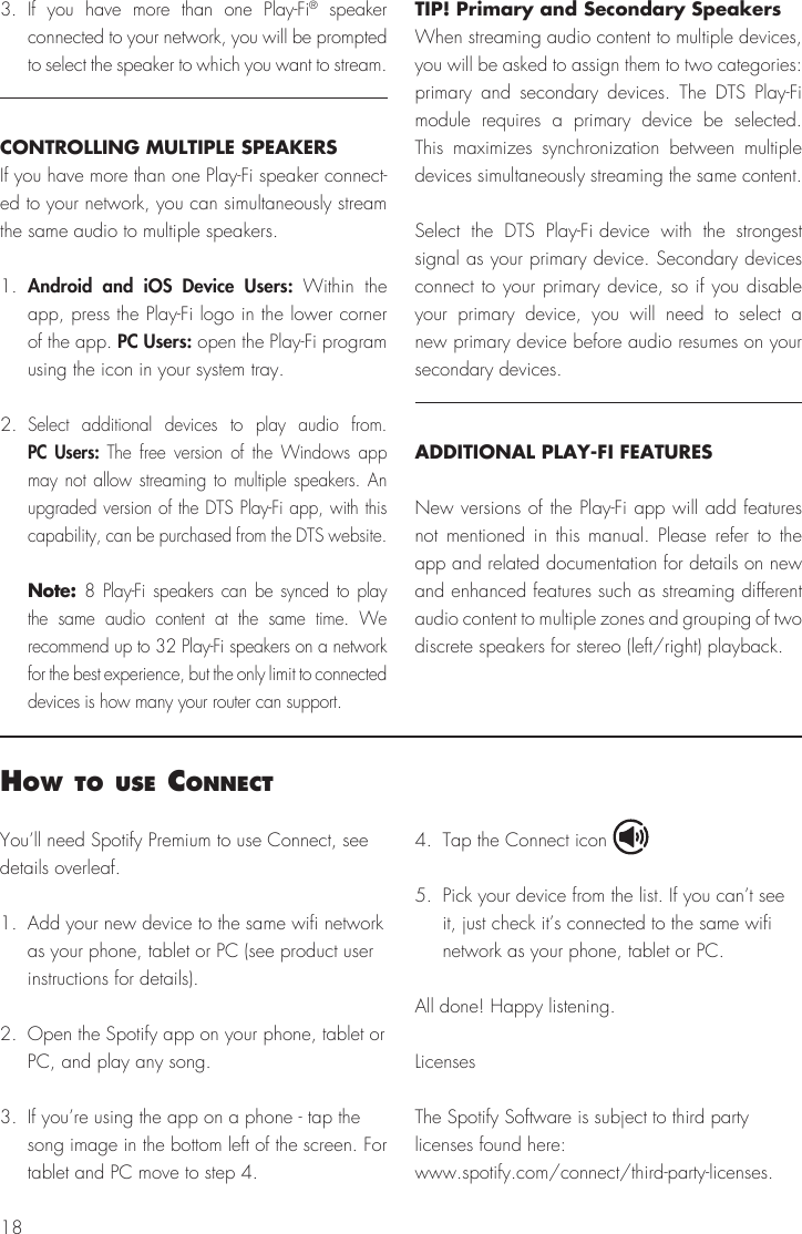183. If you have more than one Play-Fi® speaker connected to your network, you will be prompted to select the speaker to which you want to stream.CONTROLLING MULTIPLE SPEAKERSIf you have more than one Play-Fi speaker connect-ed to your network, you can simultaneously stream the same audio to multiple speakers.1.  Android and iOS Device Users: Within the app, press the Play-Fi logo in the lower corner of the app. PC Users: open the Play-Fi program using the icon in your system tray.2. Select additional devices to play audio from. PC Users: The free version of the Windows app may not allow streaming to multiple speakers. An upgraded version of the DTS Play-Fi app, with this capability, can be purchased from the DTS website. Note: 8 Play-Fi speakers can be synced to play the same audio content at the same time. We recommend up to 32 Play-Fi speakers on a network for the best experience, but the only limit to connected devices is how many your router can support.TIP! Primary and Secondary SpeakersWhen streaming audio content to multiple devices, you will be asked to assign them to two categories: primary and secondary devices. The DTS Play-Fi module requires a primary device be selected. This maximizes synchronization between multiple devices simultaneously streaming the same content.Select the DTS Play-Fi device with the strongest signal as your primary device. Secondary devices connect to your primary device, so if you disable your primary device, you will need to select a new primary device before audio resumes on your secondary devices.ADDITIONAL PLAY-FI FEATURESNew versions of the Play-Fi app will add features not mentioned in this manual. Please refer to the app and related documentation for details on new and enhanced features such as streaming different audio content to multiple zones and grouping of two discrete speakers for stereo (left/right) playback.You’ll need Spotify Premium to use Connect, see details overleaf.1.  Add your new device to the same wifi network as your phone, tablet or PC (see product user instructions for details).2.  Open the Spotify app on your phone, tablet or PC, and play any song.3.  If you’re using the app on a phone - tap the song image in the bottom left of the screen. For tablet and PC move to step 4.4.  Tap the Connect icon5.  Pick your device from the list. If you can’t see it, just check it’s connected to the same wifi network as your phone, tablet or PC.All done! Happy listening.LicensesThe Spotify Software is subject to third party licenses found here:www.spotify.com/connect/third-party-licenses.How to use connect