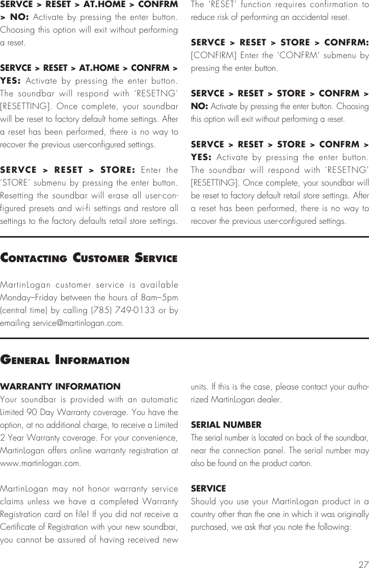 27WARRANTY INFORMATIONYour soundbar is provided with an automatic Limited 90 Day Warranty coverage. You have the option, at no additional charge, to receive a Limited 2 Year Warranty coverage. For your convenience, MartinLogan offers online warranty registration at www.martinlogan.com.MartinLogan may not honor warranty service claims unless we have a completed Warranty Registration card on file! If you did not receive a Certificate of Registration with your new soundbar, you cannot be assured of having received new units. If this is the case, please contact your autho-rized MartinLogan dealer.SERIAL NUMBERThe serial number is located on back of the soundbar, near the connection panel. The serial number may also be found on the product carton.SERVICEShould you use your MartinLogan product in a country other than the one in which it was originally purchased, we ask that you note the following:general InFormatIonMartinLogan customer service is available Monday–Friday between the hours of 8am–5pm (central time) by calling (785) 749-0133 or by emailing service@martinlogan.com.contactIng customer servIceSERVCE &gt; RESET &gt; AT.HOME &gt; CONFRM &gt; NO: Activate by pressing the enter button. Choosing this option will exit without performing a reset.SERVCE &gt; RESET &gt; AT.HOME &gt; CONFRM &gt; YES:  Activate by pressing the enter button. The soundbar will respond with ‘RESETNG’ [RESETTING]. Once complete, your soundbar will be reset to factory default home settings. After a reset has been performed, there is no way to recover the previous user-configured settings.SERVCE &gt; RESET &gt; STORE: Enter the ‘STORE’ submenu by pressing the enter button. Resetting the soundbar will erase all user-con-figured presets and wi-fi settings and restore all settings to the factory defaults retail store settings. The ‘RESET’ function requires confirmation to reduce risk of performing an accidental reset.SERVCE &gt; RESET &gt; STORE &gt; CONFRM: [CONFIRM] Enter the ‘CONFRM’ submenu by pressing the enter button.SERVCE &gt; RESET &gt; STORE &gt; CONFRM &gt; NO: Activate by pressing the enter button. Choosing this option will exit without performing a reset.SERVCE &gt; RESET &gt; STORE &gt; CONFRM &gt; YES:  Activate by pressing the enter button. The soundbar will respond with ‘RESETNG’ [RESETTING]. Once complete, your soundbar will be reset to factory default retail store settings. After a reset has been performed, there is no way to recover the previous user-configured settings.