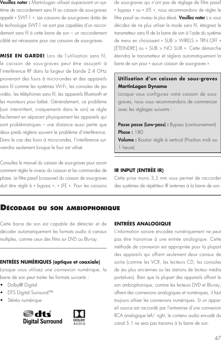 47Veuillez noter : MartinLogan utilisait auparavant un sys-tème de raccordement sans fil au caisson de sous-graves appelé « SWT-1 ». Les caissons de sous-graves dotés de la technologie SWT-1 ne sont pas capables d’un raccor-dement sans fil à cette barre de son – un raccordement câblé est nécessaire pour ces caissons de sous-graves.MISE EN GARDE! Lors de l’utilisation sans fil, le caisson de sous-graves peut être assujetti à l’interférence RF dans la largeur de bande 2.4 GHz provenant des fours à micro-ondes et des appareils sans fil comme les systèmes Wi-Fi, les consoles de jeu vidéo, les téléphones sans fil, les appareils Bluetooth et les moniteurs pour bébé. Généralement, ce problème (son intermittent, craquements dans le son) se règle facilement en séparant physiquement les appareils qui sont problématiques – une distance aussi petite que deux pieds règlera souvent le problème d’interférence. Dans le cas des fours à micro-ondes, l’interférence sur-viendra seulement lorsque le four est utilisé.Consultez le manuel du caisson de sous-graves pour savoir comment régler le niveau du caisson et les commandes de phase. Le filtre passif (crossover) du caisson de sous-graves doit être réglé à « bypass », « LFE ». Pour les caissons de sous-graves qui n’ont pas de réglage de filtre passif « bypass » ou « LFE », nous recommandons de régler le filtre passif au niveau le plus élevé. Veuillez noter : si vous décidez de ne plus utiliser le mode sans fil, éteignez le transmetteur sans fil de la barre de son à l’aide du système de menu en choisissant « SUB &gt; WIRELS &gt; TRN.OFF » [ÉTEINDRE] ou « SUB &gt; NO SUB ». Cette démarche éteindra le transmetteur et règlera automatiquement la barre de son pour « aucun caisson de sous-graves ».Utilisation d’un caisson de sous-graves MartinLogan DynamoLorsque vous configurez votre caisson de sous-graves, nous vous recommandons de commencer avec les réglages suivants :Passe passe (Low-pass) : Bypass (contournement)Phase : 180Volume : Bouton réglé à vertical (Position midi ou 1 heure)IR INPUT (ENTRÉE IR)Cette prise mono 3,5 mm vous permet de raccorder des systèmes de répétiteur IR externes à la barre de son.décodage du son ambIoPHonIqueCette barre de son est capable de détecter et de décoder automatiquement les formats audio à canaux multiples, comme ceux des films sur DVD ou Blu-ray.ENTRÉES NUMÉRIQUES (optique et coaxiale)Lorsque vous utilisez une connexion numérique, la barre de son peut traiter les formats suivants :•   Dolby® Digital•   DTS Digital Surround™•   Stéréo numériqueENTRÉES ANALOGIQUEL’information sonore encodée numériquement ne peut pas être transmise à une entrée analogique. Cette méthode de connexion est appropriée pour la plupart des appareils qui offrent seulement deux canaux de sortie (comme les VCR, les lecteurs CD, les consoles de jeu plus anciennes ou les stations de lecteur média portatives). Bien que la plupart des appareils offrant le son ambiophonique, comme les lecteurs DVD et Blu-ray, offrent des connexions analogiques et numériques, il faut toujours utiliser les connexions numériques. Si un appar-eil source est raccordé par l’entremise d’une connexion RCA analogique left/ right, le contenu audio encodé du canal 5.1 ne sera pas transmis à la barre de son.