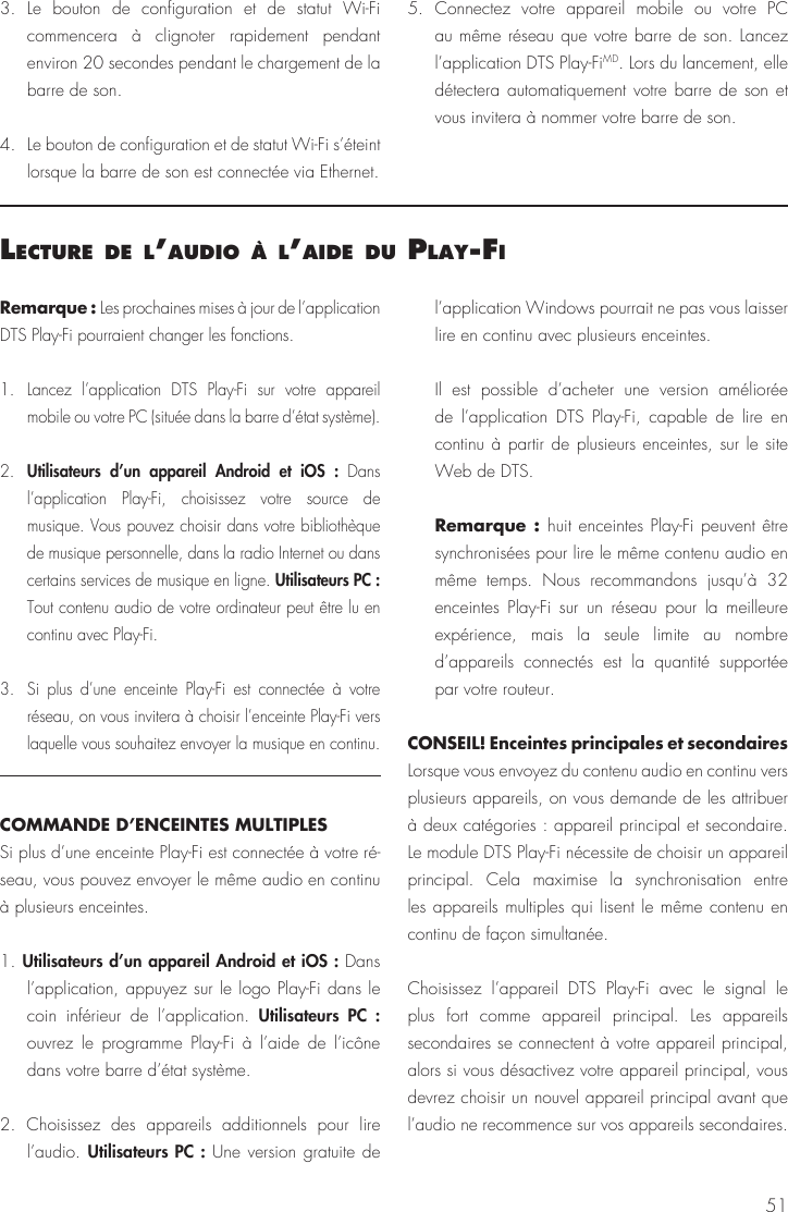 513. Le bouton de configuration et de statut Wi-Fi commencera à clignoter rapidement pendant environ 20 secondes pendant le chargement de la barre de son.4. Le bouton de configuration et de statut Wi-Fi s’éteint lorsque la barre de son est connectée via Ethernet.5. Connectez votre appareil mobile ou votre PC au même réseau que votre barre de son. Lancez l’application DTS Play-FiMD. Lors du lancement, elle détectera automatiquement votre barre de son et vous invitera à nommer votre barre de son.lecture de l’audIo à l’aIde du Play‑FIRemarque : Les prochaines mises à jour de l’application DTS Play-Fi pourraient changer les fonctions.1. Lancez l’application DTS Play-Fi sur votre appareil mobile ou votre PC (située dans la barre d’état système).2.  Utilisateurs d’un appareil Android et iOS : Dans l’application Play-Fi, choisissez votre source de musique. Vous pouvez choisir dans votre bibliothèque de musique personnelle, dans la radio Internet ou dans certains services de musique en ligne. Utilisateurs PC : Tout contenu audio de votre ordinateur peut être lu en continu avec Play-Fi.3.  Si plus d’une enceinte Play-Fi est connectée à votre réseau, on vous invitera à choisir l’enceinte Play-Fi vers laquelle vous souhaitez envoyer la musique en continu.COMMANDE D’ENCEINTES MULTIPLESSi plus d’une enceinte Play-Fi est connectée à votre ré-seau, vous pouvez envoyer le même audio en continu à plusieurs enceintes.1. Utilisateurs d’un appareil Android et iOS : Dans l’application, appuyez sur le logo Play-Fi dans le coin inférieur de l’application. Utilisateurs PC : ouvrez le programme Play-Fi à l’aide de l’icône dans votre barre d’état système.2. Choisissez des appareils additionnels pour lire l’audio. Utilisateurs PC : Une version gratuite de l’application Windows pourrait ne pas vous laisser lire en continu avec plusieurs enceintes.  Il est possible d’acheter une version améliorée de l’application DTS Play-Fi, capable de lire en continu à partir de plusieurs enceintes, sur le site Web de DTS.  Remarque : huit enceintes Play-Fi peuvent être synchronisées pour lire le même contenu audio en même temps. Nous recommandons jusqu’à 32 enceintes Play-Fi sur un réseau pour la meilleure expérience, mais la seule limite au nombre d’appareils connectés est la quantité supportée par votre routeur.CONSEIL! Enceintes principales et secondairesLorsque vous envoyez du contenu audio en continu vers plusieurs appareils, on vous demande de les attribuer à deux catégories : appareil principal et secondaire. Le module DTS Play-Fi nécessite de choisir un appareil principal. Cela maximise la synchronisation entre les appareils multiples qui lisent le même contenu en continu de façon simultanée. Choisissez l’appareil DTS Play-Fi avec le signal le plus fort comme appareil principal. Les appareils secondaires se connectent à votre appareil principal, alors si vous désactivez votre appareil principal, vous devrez choisir un nouvel appareil principal avant que l’audio ne recommence sur vos appareils secondaires.